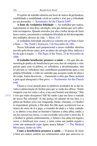 234 Beneficência Social
O espírito de trabalho altruísta em favor de outros dá profundeza,
estabilidade e amabilidade cristã ao caráter e traz paz e felicidade
ao seu possuidor. — Testimonies for the Church 5:607.
A fonte da verdadeira felicidade — Ao trabalhar por outros,
experimenta-se uma doce satisfação, uma paz íntima que será sufici-
ente recompensa. Quando movidos por alto e nobre desejo de fazer
bem a outros, encontrarão a verdadeira felicidade no fiel desempenho
dos múltiplos deveres da vida. — Idem, 132.
A verdadeira felicidade encontra-se somente em ser bom e fazer
o bem. — The Youth’s Instructor, 5 de Dezembro de 1901.
Nossa felicidade será proporcional a nosso trabalho altruísta
movido pelo divino amor, pois no plano da salvação Deus indicou a
lei da ação e reação. — The Signs of the Times, 25 de Novembro de
1886.
O trabalho beneficente promove a saúde — Os que dão de-
monstração prática de beneficência por seus atos de simpatia e com-
paixão para com os pobres, os sofredores e desafortunados, não
só aliviam os sofredores mas contribuem grandemente para a sua
própria felicidade, e estão no caminho que assegura saúde da alma e
do corpo. Isaías descreveu ... claramente a obra que Deus aceitará
e pela qual abençoará o Seu povo. — Testimonies for the Church
4:60.
Chamo a vossa atenção para os infalíveis resultados de se dar ou-
vidos à admoestação do Senhor para que se cuide dos aflitos: “Então
romperá a tua luz como a alva, a tua cura brotará sem detença.” Não
é isto que todos desejamos? Oh! há saúde e paz em fazer a vontade[303]
de nosso Pai celestial! “A tua justiça irá adiante da tua face, e a
glória do Senhor será a tua retaguarda. Então, clamarás, e o Senhor
te responderá; gritarás, e Ele dirá: Eis-Me aqui; acontecerá isso se
tirares do meio de ti o jugo, o estender do dedo e o falar vaidade;
e, se abrires a tua alma ao faminto e fartares a alma aflita, então, a
tua luz nascerá nas trevas, e a tua escuridão será como o meio-dia. E
o Senhor te guiará continuamente, e fartará a tua alma em lugares
secos, e fortificará teus ossos; e serás como um jardim regado e
como um manancial cujas águas nunca faltam.” — The Medical
Missionary, Junho de 1891.
Como a beneficência promove a saúde — O prazer de fazer
o bem aos outros confere aos sentimentos calor que atravessa os
 