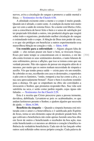 Bênçãos reflexas 235
nervos, aviva a circulação do sangue e promove a saúde mental e
física. — Testimonies for the Church 4:56.
A afinidade existente entre a mente e o corpo é muito grande.
Quando um é afetado, o outro sente. A condição da mente tem muito
que ver com a saúde do sistema físico. Se a mente está liberta e feliz,
com a consciência de haver feito o bem e o senso de satisfação por
ter propiciado felicidade a outros, isto produzirá alegria que reagirá
sobre todo o organismo, produzindo melhor circulação do sangue
e estimulando todo o corpo. A bênção de Deus tem poder de cura,
e os que são pródigos em beneficiar a outros experimentarão essa
maravilhosa bênção no coração e vida. — Idem, 4:60.
Um remédio para a enfermidade — Alguns alegam falta de
saúde — eles teriam prazer em fazer o bem, se tivessem forças.
Esses por tanto tempo se concentraram em si mesmos, e em tão [304]
alta conta tiveram os seus sentimentos doentios, e tanto falaram de
seus sofrimentos, provas e aflições, que isso se tornou como que sua
verdade presente. Não são capazes de pensar em ninguém além de si
mesmos, por muito que os outros tenham necessidade de simpatia e
auxílio. Vós que tendes pouca saúde — existe para vós um remédio.
Se cobrirdes os nus, recolherdes em casa os desterrados, e repartirdes
o pão com os famintos, “então, romperá a tua luz como a alva, e a
tua cura apressadamente brotará”. Fazer o bem é excelente remédio
para a doença. Os que se empenham na obra são convidados a
invocarem o Senhor, que prometeu responder-lhes. Sua vida será
satisfeita na seca, e serão como jardim regado, cujas águas não
faltarão. — Testimonies for the Church 2:29.
Esta é a receita que Cristo prescreve para a pessoa tremente,
duvidosa, debilitada. Levantem-se pois os acabrunhados, os que
andam lastimosos perante o Senhor, e ajudem alguém que necessite
de ajuda. — Idem, 6:266.
Benefícios da simpatia — Quando a simpatia humana está mis-
turada com o amor e a benevolência e é santificada pelo Espírito
de Jesus, torna-se um elemento capaz de produzir grande bem. Os
que cultivam a beneficência não estão apenas fazendo uma boa obra
em favor de outros e beneficiando o recebedor da boa ação, mas
estão beneficiando a si mesmos ao abrirem o coração à benéfica in-
fluência da verdadeira beneficência. Cada raio de luz lançado sobre
outros será refletido sobre nosso próprio coração. Cada palavra de
 