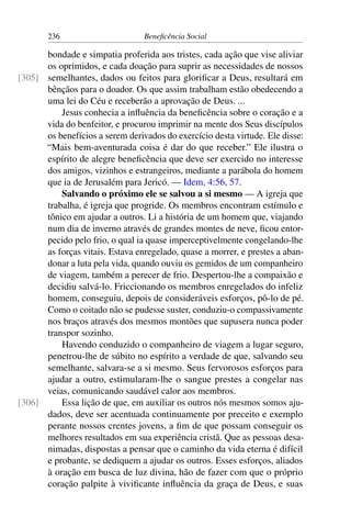 236 Beneficência Social
bondade e simpatia proferida aos tristes, cada ação que vise aliviar
os oprimidos, e cada doação para suprir as necessidades de nossos
semelhantes, dados ou feitos para glorificar a Deus, resultará em[305]
bênçãos para o doador. Os que assim trabalham estão obedecendo a
uma lei do Céu e receberão a aprovação de Deus. ...
Jesus conhecia a influência da beneficência sobre o coração e a
vida do benfeitor, e procurou imprimir na mente dos Seus discípulos
os benefícios a serem derivados do exercício desta virtude. Ele disse:
“Mais bem-aventurada coisa é dar do que receber.” Ele ilustra o
espírito de alegre beneficência que deve ser exercido no interesse
dos amigos, vizinhos e estrangeiros, mediante a parábola do homem
que ia de Jerusalém para Jericó. — Idem, 4:56, 57.
Salvando o próximo ele se salvou a si mesmo — A igreja que
trabalha, é igreja que progride. Os membros encontram estímulo e
tônico em ajudar a outros. Li a história de um homem que, viajando
num dia de inverno através de grandes montes de neve, ficou entor-
pecido pelo frio, o qual ia quase imperceptivelmente congelando-lhe
as forças vitais. Estava enregelado, quase a morrer, e prestes a aban-
donar a luta pela vida, quando ouviu os gemidos de um companheiro
de viagem, também a perecer de frio. Despertou-lhe a compaixão e
decidiu salvá-lo. Friccionando os membros enregelados do infeliz
homem, conseguiu, depois de consideráveis esforços, pô-lo de pé.
Como o coitado não se pudesse suster, conduziu-o compassivamente
nos braços através dos mesmos montões que supusera nunca poder
transpor sozinho.
Havendo conduzido o companheiro de viagem a lugar seguro,
penetrou-lhe de súbito no espírito a verdade de que, salvando seu
semelhante, salvara-se a si mesmo. Seus fervorosos esforços para
ajudar a outro, estimularam-lhe o sangue prestes a congelar nas
veias, comunicando saudável calor aos membros.
Essa lição de que, em auxiliar os outros nós mesmos somos aju-[306]
dados, deve ser acentuada continuamente por preceito e exemplo
perante nossos crentes jovens, a fim de que possam conseguir os
melhores resultados em sua experiência cristã. Que as pessoas desa-
nimadas, dispostas a pensar que o caminho da vida eterna é difícil
e probante, se dediquem a ajudar os outros. Esses esforços, aliados
à oração em busca de luz divina, hão de fazer com que o próprio
coração palpite à vivificante influência da graça de Deus, e suas
 