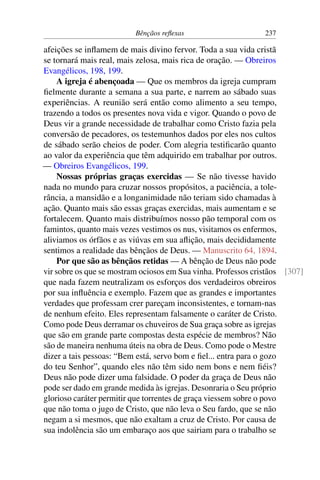 Bênçãos reflexas 237
afeições se inflamem de mais divino fervor. Toda a sua vida cristã
se tornará mais real, mais zelosa, mais rica de oração. — Obreiros
Evangélicos, 198, 199.
A igreja é abençoada — Que os membros da igreja cumpram
fielmente durante a semana a sua parte, e narrem ao sábado suas
experiências. A reunião será então como alimento a seu tempo,
trazendo a todos os presentes nova vida e vigor. Quando o povo de
Deus vir a grande necessidade de trabalhar como Cristo fazia pela
conversão de pecadores, os testemunhos dados por eles nos cultos
de sábado serão cheios de poder. Com alegria testificarão quanto
ao valor da experiência que têm adquirido em trabalhar por outros.
— Obreiros Evangélicos, 199.
Nossas próprias graças exercidas — Se não tivesse havido
nada no mundo para cruzar nossos propósitos, a paciência, a tole-
rância, a mansidão e a longanimidade não teriam sido chamadas à
ação. Quanto mais são essas graças exercidas, mais aumentam e se
fortalecem. Quanto mais distribuímos nosso pão temporal com os
famintos, quanto mais vezes vestimos os nus, visitamos os enfermos,
aliviamos os órfãos e as viúvas em sua aflição, mais decididamente
sentimos a realidade das bênçãos de Deus. — Manuscrito 64, 1894.
Por que são as bênçãos retidas — A bênção de Deus não pode
vir sobre os que se mostram ociosos em Sua vinha. Professos cristãos [307]
que nada fazem neutralizam os esforços dos verdadeiros obreiros
por sua influência e exemplo. Fazem que as grandes e importantes
verdades que professam crer pareçam inconsistentes, e tornam-nas
de nenhum efeito. Eles representam falsamente o caráter de Cristo.
Como pode Deus derramar os chuveiros de Sua graça sobre as igrejas
que são em grande parte compostas desta espécie de membros? Não
são de maneira nenhuma úteis na obra de Deus. Como pode o Mestre
dizer a tais pessoas: “Bem está, servo bom e fiel... entra para o gozo
do teu Senhor”, quando eles não têm sido nem bons e nem fiéis?
Deus não pode dizer uma falsidade. O poder da graça de Deus não
pode ser dado em grande medida às igrejas. Desonraria o Seu próprio
glorioso caráter permitir que torrentes de graça viessem sobre o povo
que não toma o jugo de Cristo, que não leva o Seu fardo, que se não
negam a si mesmos, que não exaltam a cruz de Cristo. Por causa de
sua indolência são um embaraço aos que sairiam para o trabalho se
 
