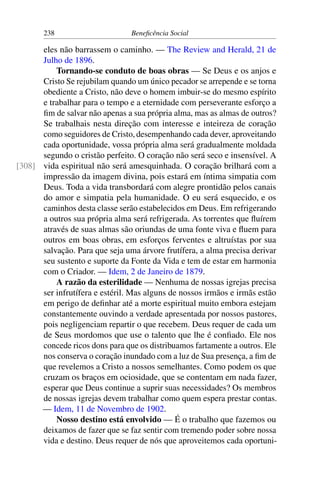 238 Beneficência Social
eles não barrassem o caminho. — The Review and Herald, 21 de
Julho de 1896.
Tornando-se conduto de boas obras — Se Deus e os anjos e
Cristo Se rejubilam quando um único pecador se arrepende e se torna
obediente a Cristo, não deve o homem imbuir-se do mesmo espírito
e trabalhar para o tempo e a eternidade com perseverante esforço a
fim de salvar não apenas a sua própria alma, mas as almas de outros?
Se trabalhais nesta direção com interesse e inteireza de coração
como seguidores de Cristo, desempenhando cada dever, aproveitando
cada oportunidade, vossa própria alma será gradualmente moldada
segundo o cristão perfeito. O coração não será seco e insensível. A
vida espiritual não será amesquinhada. O coração brilhará com a[308]
impressão da imagem divina, pois estará em íntima simpatia com
Deus. Toda a vida transbordará com alegre prontidão pelos canais
do amor e simpatia pela humanidade. O eu será esquecido, e os
caminhos desta classe serão estabelecidos em Deus. Em refrigerando
a outros sua própria alma será refrigerada. As torrentes que fluírem
através de suas almas são oriundas de uma fonte viva e fluem para
outros em boas obras, em esforços ferventes e altruístas por sua
salvação. Para que seja uma árvore frutífera, a alma precisa derivar
seu sustento e suporte da Fonte da Vida e tem de estar em harmonia
com o Criador. — Idem, 2 de Janeiro de 1879.
A razão da esterilidade — Nenhuma de nossas igrejas precisa
ser infrutífera e estéril. Mas alguns de nossos irmãos e irmãs estão
em perigo de definhar até a morte espiritual muito embora estejam
constantemente ouvindo a verdade apresentada por nossos pastores,
pois negligenciam repartir o que recebem. Deus requer de cada um
de Seus mordomos que use o talento que lhe é confiado. Ele nos
concede ricos dons para que os distribuamos fartamente a outros. Ele
nos conserva o coração inundado com a luz de Sua presença, a fim de
que revelemos a Cristo a nossos semelhantes. Como podem os que
cruzam os braços em ociosidade, que se contentam em nada fazer,
esperar que Deus continue a suprir suas necessidades? Os membros
de nossas igrejas devem trabalhar como quem espera prestar contas.
— Idem, 11 de Novembro de 1902.
Nosso destino está envolvido — É o trabalho que fazemos ou
deixamos de fazer que se faz sentir com tremendo poder sobre nossa
vida e destino. Deus requer de nós que aproveitemos cada oportuni-
 