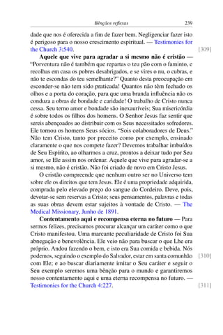 Bênçãos reflexas 239
dade que nos é oferecida a fim de fazer bem. Negligenciar fazer isto
é perigoso para o nosso crescimento espiritual. — Testimonies for
the Church 3:540. [309]
Aquele que vive para agradar a si mesmo não é cristão —
“Porventura não é também que repartas o teu pão com o faminto, e
recolhas em casa os pobres desabrigados, e se vires o nu, o cubras, e
não te escondas do teu semelhante?” Quanto desta preocupação em
esconder-se não tem sido praticada! Quantos não têm fechado os
olhos e a porta do coração, para que uma branda influência não os
conduza a obras de bondade e caridade! O trabalho de Cristo nunca
cessa. Seu terno amor e bondade são inexauríveis; Sua misericórdia
é sobre todos os filhos dos homens. O Senhor Jesus faz sentir que
sereis abençoados ao distribuir com os Seus necessitados sofredores.
Ele tornou os homens Seus sócios. “Sois colaboradores de Deus.”
Não tem Cristo, tanto por preceito como por exemplo, ensinado
claramente o que nos compete fazer? Devemos trabalhar imbuídos
de Seu Espírito, ao olharmos a cruz, prontos a deixar tudo por Seu
amor, se Ele assim nos ordenar. Aquele que vive para agradar-se a
si mesmo, não é cristão. Não foi criado de novo em Cristo Jesus.
O cristão compreende que nenhum outro ser no Universo tem
sobre ele os direitos que tem Jesus. Ele é uma propriedade adquirida,
comprada pelo elevado preço do sangue do Cordeiro. Deve, pois,
devotar-se sem reservas a Cristo; seus pensamentos, palavras e todas
as suas obras devem estar sujeitos à vontade de Cristo. — The
Medical Missionary, Junho de 1891.
Contentamento aqui e recompensa eterna no futuro — Para
sermos felizes, precisamos procurar alcançar um caráter como o que
Cristo manifestou. Uma marcante peculiaridade de Cristo foi Sua
abnegação e benevolência. Ele veio não para buscar o que Lhe era
próprio. Andou fazendo o bem, e isto era Sua comida e bebida. Nós
podemos, seguindo o exemplo do Salvador, estar em santa comunhão [310]
com Ele; e ao buscar diariamente imitar o Seu caráter e seguir o
Seu exemplo seremos uma bênção para o mundo e garantiremos
nosso contentamento aqui e uma eterna recompensa no futuro. —
Testimonies for the Church 4:227. [311]
 