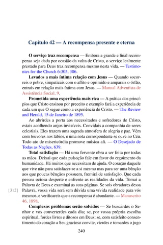 Capítulo 42 — A recompensa presente e eterna
O serviço traz recompensa — Embora a grande e final recom-
pensa seja dada por ocasião da volta de Cristo, o serviço lealmente
prestado para Deus traz recompensa mesmo nesta vida. — Testimo-
nies for the Church 6:305, 306.
Levados a mais íntima relação com Jesus — Quando socor-
reis o pobre, simpatizais com o aflito e oprimido e amparais o órfão,
entrais em relação mais íntima com Jesus. — Manual Adventista de
Assistência Social, 9.
Prometida uma experiência mais rica — A prática dos princí-
pios que Cristo ensinou por preceito e exemplo fará a experiência de
cada um que O segue como a experiência de Cristo. — The Review
and Herald, 15 de Janeiro de 1895.
Ao abrirdes a porta aos necessitados e sofredores de Cristo,
estais acolhendo anjos invisíveis. Convidais a companhia de seres
celestiais. Eles trazem uma sagrada atmosfera de alegria e paz. Vêm
com louvores nos lábios, e uma nota correspondente se ouve no Céu.
Todo ato de misericórdia promove música ali. — O Desejado de
Todas as Nações, 639.
Total satisfação — Há uma fervente obra a ser feita por todas
as mãos. Deixai que cada pulsação fale em favor do erguimento da
humanidade. Há muitos que necessitam de ajuda. O coração daquele
que vive não para satisfazer-se a si mesmo mas para ser uma bênção
aos que poucas bênçãos possuem, fremirá de satisfação. Que cada
pessoa ociosa desperte e enfrente as realidades da vida. Tomai a
Palavra de Deus e examinai as suas páginas. Se sois obradores dessa
Palavra, vossa vida será sem dúvida uma vívida realidade para vós[312]
mesmos, e verificareis que a recompensa é abundante. — Manuscrito
46, 1898.
Complexos problemas serão solvidos — Se buscardes o Se-
nhor e vos converterdes cada dia; se, por vossa própria escolha
espiritual, fordes livres e ditosos em Deus; se, com satisfeito consen-
timento do coração a Seu gracioso convite, vierdes e tomardes o jugo
240
 