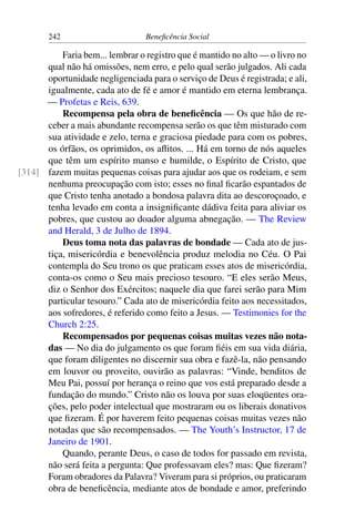 242 Beneficência Social
Faria bem... lembrar o registro que é mantido no alto — o livro no
qual não há omissões, nem erro, e pelo qual serão julgados. Ali cada
oportunidade negligenciada para o serviço de Deus é registrada; e ali,
igualmente, cada ato de fé e amor é mantido em eterna lembrança.
— Profetas e Reis, 639.
Recompensa pela obra de beneficência — Os que hão de re-
ceber a mais abundante recompensa serão os que têm misturado com
sua atividade e zelo, terna e graciosa piedade para com os pobres,
os órfãos, os oprimidos, os aflitos. ... Há em torno de nós aqueles
que têm um espírito manso e humilde, o Espírito de Cristo, que
fazem muitas pequenas coisas para ajudar aos que os rodeiam, e sem[314]
nenhuma preocupação com isto; esses no final ficarão espantados de
que Cristo tenha anotado a bondosa palavra dita ao descoroçoado, e
tenha levado em conta a insignificante dádiva feita para aliviar os
pobres, que custou ao doador alguma abnegação. — The Review
and Herald, 3 de Julho de 1894.
Deus toma nota das palavras de bondade — Cada ato de jus-
tiça, misericórdia e benevolência produz melodia no Céu. O Pai
contempla do Seu trono os que praticam esses atos de misericórdia,
conta-os como o Seu mais precioso tesouro. “E eles serão Meus,
diz o Senhor dos Exércitos; naquele dia que farei serão para Mim
particular tesouro.” Cada ato de misericórdia feito aos necessitados,
aos sofredores, é referido como feito a Jesus. — Testimonies for the
Church 2:25.
Recompensados por pequenas coisas muitas vezes não nota-
das — No dia do julgamento os que foram fiéis em sua vida diária,
que foram diligentes no discernir sua obra e fazê-la, não pensando
em louvor ou proveito, ouvirão as palavras: “Vinde, benditos de
Meu Pai, possuí por herança o reino que vos está preparado desde a
fundação do mundo.” Cristo não os louva por suas eloqüentes ora-
ções, pelo poder intelectual que mostraram ou os liberais donativos
que fizeram. É por haverem feito pequenas coisas muitas vezes não
notadas que são recompensados. — The Youth’s Instructor, 17 de
Janeiro de 1901.
Quando, perante Deus, o caso de todos for passado em revista,
não será feita a pergunta: Que professavam eles? mas: Que fizeram?
Foram obradores da Palavra? Viveram para si próprios, ou praticaram
obra de beneficência, mediante atos de bondade e amor, preferindo
 