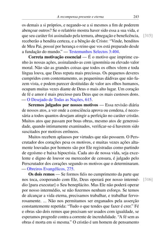 A recompensa presente e eterna 243
os demais a si próprios, e negando-se a si mesmos a fim de poderem
abençoar outros? Se o relatório mostra haver sido essa a sua vida, e
que seu caráter foi assinalado pela ternura, abnegação e beneficência, [315]
receberão a bendita certeza, e a bênção de Cristo: “Vinde, benditos
de Meu Pai, possuí por herança o reino que vos está preparado desde
a fundação do mundo.” — Testemunhos Selectos 3:404.
Correta motivação essencial — É o motivo que imprime cu-
nho às nossas ações, assinalando-as com ignomínia ou elevado valor
moral. Não são as grandes coisas que todos os olhos vêem e toda
língua louva, que Deus reputa mais preciosas. Os pequenos deveres
cumpridos com contentamento, as pequeninas dádivas que não fa-
zem vista, e podem parecer destituídas de valor aos olhos humanos,
ocupam muitas vezes diante de Deus o mais alto lugar. Um coração
de fé e amor é mais precioso para Deus que os mais custosos dons.
— O Desejado de Todas as Nações, 615.
Seremos julgados por nossos motivos — Essa revisão diária
de nossos atos, a ver onde a consciência aprova ou condena, é neces-
sária a todos quantos desejam atingir a perfeição no caráter cristão.
Muitos atos que passam por boas obras, mesmo atos de generosi-
dade, quando intimamente examinados, verificar-se-á haverem sido
suscitados por motivos errôneos.
Muitos recebem aplausos por virtudes que não possuem. O Pers-
crutador dos corações pesa os motivos, e muitas vezes ações alta-
mente louvadas por homens são por Ele registradas como partindo
de egoísmo e baixa hipocrisia. Cada ato de nossa vida, seja exce-
lente e digno de louvor ou merecedor de censura, é julgado pelo
Perscrutador dos corações segundo os motivos que o determinaram.
— Obreiros Evangélicos, 275.
Os dois remos — Se formos fiéis no cumprimento da parte que
nos toca, cooperando com Ele, Deus operará por nosso intermé- [316]
dio [para executar] o Seu beneplácito. Mas Ele não poderá operar
por nosso intermédio, se não fizermos nenhum esforço. Se temos
de alcançar a vida eterna, precisamos trabalhar, e trabalhar fervo-
rosamente. ... Não nos permitamos ser enganados pela asserção
constantemente repetida: “Tudo o que tendes que fazer é crer.” Fé
e obras são dois remos que precisam ser usados com igualdade, se
esperamos progredir contra a corrente de incredulidade. “A fé sem as
obras é morta em si mesma.” O cristão é um homem de pensamento
 