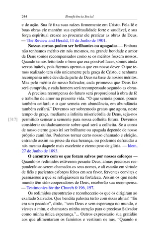 244 Beneficência Social
e de ação. Sua fé fixa suas raízes firmemente em Cristo. Pela fé e
boas obras ele mantém sua espiritualidade forte e saudável, e sua
força espiritual cresce ao procurar ele praticar as obras de Deus.
— The Review and Herald, 11 de Junho de 1901.
Nossas coroas podem ser brilhantes ou apagadas — Embora
não tenhamos mérito em nós mesmos, na grande bondade e amor
de Deus somos recompensados como se os méritos fossem nossos.
Quando temos feito todo o bem que era possível fazer, somos ainda
servos inúteis, pois fizemos apenas o que era nosso dever. O que te-
mos realizado tem sido unicamente pela graça de Cristo, e nenhuma
recompensa nós é devida da parte de Deus na base de nossos méritos.
Mas pelo mérito de nosso Salvador, cada promessa que Deus faz
será cumprida, e cada homem será recompensado segundo as obras.
A preciosa recompensa do futuro será proporcional à obra de fé
e trabalho de amor na presente vida. “O que semeia pouco, pouco
também ceifará; e o que semeia em abundância, em abundância
também ceifará.” Devemos ser sobremodo gratos que agora, neste
tempo de graça, mediante a infinita misericórdia de Deus, seja-nos
permitido semear a semente para nossa colheita futura. Devemos[317]
considerar cuidadosamente sobre qual será a colheita. Se a coroa
de nosso eterno gozo irá ser brilhante ou apagada depende de nosso
próprio caminho. Podemos tornar certo nosso chamado e eleição,
entrando assim na posse da rica herança, ou podemos defraudar a
nós mesmo daquele mais excelente e eterno peso de glória. — Idem,
27 de Junho de 1893.
O encontro com os que foram salvos por nossos esforços —
Quando os redimidos estiverem perante Deus, almas preciosas res-
ponderão ao serem chamados os seus nomes, e ali estarão em virtude
de fiéis e pacientes esforços feitos em seu favor, ferventes convites e
persuasões a que se refugiassem na fortaleza. Assim os que neste
mundo têm sido cooperadores de Deus, receberão sua recompensa.
— Testimonies for the Church 8:196, 197.
Os redimidos encontrarão e reconhecerão os que os dirigiram ao
exaltado Salvador. Que bendita palestra terão com essas almas! “Eu
era um pecador”, dirão, “sem Deus e sem esperança no mundo, e
viestes a mim, e chamastes minha atenção para o precioso Salvador
como minha única esperança.”... Outros expressarão sua gratidão
aos que alimentaram os famintos e vestiram os nus. “Quando o
 