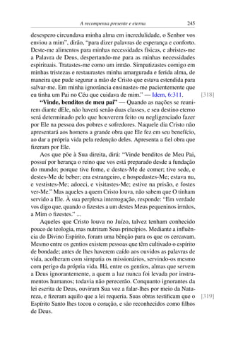 A recompensa presente e eterna 245
desespero circundava minha alma em incredulidade, o Senhor vos
enviou a mim”, dirão, “para dizer palavras de esperança e conforto.
Deste-me alimentos para minhas necessidades físicas, e abristes-me
a Palavra de Deus, despertando-me para as minhas necessidades
espirituais. Tratastes-me como um irmão. Simpatizastes comigo em
minhas tristezas e restaurastes minha amargurada e ferida alma, de
maneira que pude segurar a mão de Cristo que estava estendida para
salvar-me. Em minha ignorância ensinastes-me pacientemente que
eu tinha um Pai no Céu que cuidava de mim.” — Idem, 6:311. [318]
“Vinde, benditos de meu pai” — Quando as nações se reuni-
rem diante dEle, não haverá senão duas classes, e seu destino eterno
será determinado pelo que houverem feito ou negligenciado fazer
por Ele na pessoa dos pobres e sofredores. Naquele dia Cristo não
apresentará aos homens a grande obra que Ele fez em seu benefício,
ao dar a própria vida pela redenção deles. Apresenta a fiel obra que
fizeram por Ele.
Aos que põe à Sua direita, dirá: “Vinde benditos de Meu Pai,
possuí por herança o reino que vos está preparado desde a fundação
do mundo; porque tive fome, e destes-Me de comer; tive sede, e
destes-Me de beber; era estrangeiro, e hospedastes-Me; estava nu,
e vestistes-Me; adoeci, e visitastes-Me; estive na prisão, e fostes
ver-Me.” Mas aqueles a quem Cristo louva, não sabem que O tinham
servido a Ele. À sua perplexa interrogação, responde: “Em verdade
vos digo que, quando o fizestes a um destes Meus pequeninos irmãos,
a Mim o fizestes.” ...
Aqueles que Cristo louva no Juízo, talvez tenham conhecido
pouco de teologia, mas nutriram Seus princípios. Mediante a influên-
cia do Divino Espírito, foram uma bênção para os que os cercavam.
Mesmo entre os gentios existem pessoas que têm cultivado o espírito
de bondade; antes de lhes haverem caído aos ouvidos as palavras de
vida, acolheram com simpatia os missionários, servindo-os mesmo
com perigo da própria vida. Há, entre os gentios, almas que servem
a Deus ignorantemente, a quem a luz nunca foi levada por instru-
mentos humanos; todavia não perecerão. Conquanto ignorantes da
lei escrita de Deus, ouviram Sua voz a falar-lhes por meio da Natu-
reza, e fizeram aquilo que a lei requeria. Suas obras testificam que o [319]
Espírito Santo lhes tocou o coração, e são reconhecidos como filhos
de Deus.
 