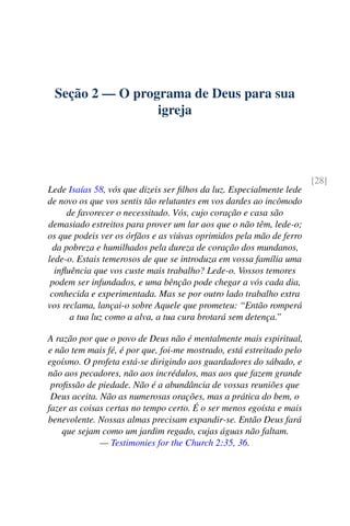 Seção 2 — O programa de Deus para sua
igreja
[28]
Lede Isaías 58, vós que dizeis ser filhos da luz. Especialmente lede
de novo os que vos sentis tão relutantes em vos dardes ao incômodo
de favorecer o necessitado. Vós, cujo coração e casa são
demasiado estreitos para prover um lar aos que o não têm, lede-o;
os que podeis ver os órfãos e as viúvas oprimidos pela mão de ferro
da pobreza e humilhados pela dureza de coração dos mundanos,
lede-o. Estais temerosos de que se introduza em vossa família uma
influência que vos custe mais trabalho? Lede-o. Vossos temores
podem ser infundados, e uma bênção pode chegar a vós cada dia,
conhecida e experimentada. Mas se por outro lado trabalho extra
vos reclama, lançai-o sobre Aquele que prometeu: “Então romperá
a tua luz como a alva, a tua cura brotará sem detença.”
A razão por que o povo de Deus não é mentalmente mais espiritual,
e não tem mais fé, é por que, foi-me mostrado, está estreitado pelo
egoísmo. O profeta está-se dirigindo aos guardadores do sábado, e
não aos pecadores, não aos incrédulos, mas aos que fazem grande
profissão de piedade. Não é a abundância de vossas reuniões que
Deus aceita. Não as numerosas orações, mas a prática do bem, o
fazer as coisas certas no tempo certo. É o ser menos egoísta e mais
benevolente. Nossas almas precisam expandir-se. Então Deus fará
que sejam como um jardim regado, cujas águas não faltam.
— Testimonies for the Church 2:35, 36.
 