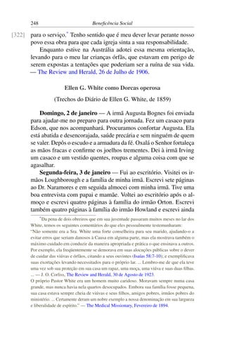 248 Beneficência Social
para o serviço.*
Tenho sentido que é meu dever levar perante nosso[322]
povo essa obra para que cada igreja sinta a sua responsabilidade.
Enquanto estive na Austrália adotei essa mesma orientação,
levando para o meu lar crianças órfãs, que estavam em perigo de
serem expostas a tentações que poderiam ser a ruína de sua vida.
— The Review and Herald, 26 de Julho de 1906.
Ellen G. White como Dorcas operosa
(Trechos do Diário de Ellen G. White, de 1859)
Domingo, 2 de janeiro — A irmã Augusta Bognes foi enviada
para ajudar-me no preparo para outra jornada. Fez um casaco para
Edson, que nos acompanhará. Procuramos confortar Augusta. Ela
está abatida e desencorajada, saúde precária e sem ninguém de quem
se valer. Depôs o escudo e a armadura da fé. Oxalá o Senhor fortaleça
as mãos fracas e confirme os joelhos trementes. Dei à irmã Irving
um casaco e um vestido quentes, roupas e alguma coisa com que se
agasalhar.
Segunda-feira, 3 de janeiro — Fui ao escritório. Visitei os ir-
mãos Loughborough e a família de minha irmã. Escrevi sete páginas
ao Dr. Naramores e em seguida almocei com minha irmã. Tive uma
boa entrevista com papai e mamãe. Voltei ao escritório após o al-
moço e escrevi quatro páginas à família do irmão Orton. Escrevi
também quatro páginas à família do irmão Howland e escrevi ainda
*Da pena de dois obreiros que em sua juventude passaram muitos meses no lar dos
White, temos os seguintes comentários do que eles pessoalmente testemunharam:
“Não somente era a Sra. White uma forte conselheira para seu marido, ajudando-o a
evitar erros que seriam danosos à Causa em alguma parte, mas ela mostrava também o
máximo cuidado em conduzir da maneira apropriada e prática o que ensinava a outros.
Por exemplo, ela freqüentemente se demorava em suas alocuções públicas sobre o dever
de cuidar das viúvas e órfãos, citando a seus ouvintes (Isaías 58:7-10); e exemplificava
suas exortações levando necessitados para o próprio lar. ... Lembro-me de que ela teve
uma vez sob sua proteção em sua casa um rapaz, uma moça, uma viúva e suas duas filhas.
... — J. O. Corliss, The Review and Herald, 30 de Agosto de 1923.
O próprio Pastor White era um homem muito caridoso. Moravam sempre numa casa
grande, mas nunca havia nela quartos desocupados. Embora sua família fosse pequena,
sua casa estava sempre cheia de viúvas e seus filhos, amigos pobres, irmãos pobres do
ministério. ... Certamente deram um nobre exemplo a nossa denominação em sua largueza
e liberalidade de espírito.” — The Medical Missionary, Fevereiro de 1894.
 
