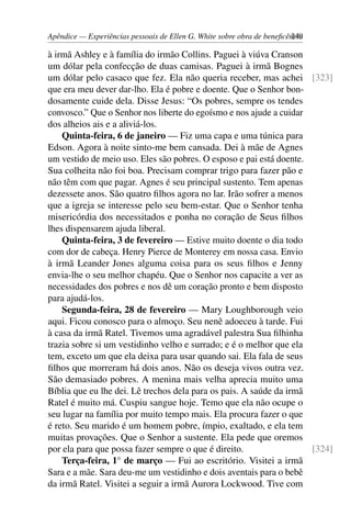 Apêndice — Experiências pessoais de Ellen G. White sobre obra de beneficência249
à irmã Ashley e à família do irmão Collins. Paguei à viúva Cranson
um dólar pela confecção de duas camisas. Paguei à irmã Bognes
um dólar pelo casaco que fez. Ela não queria receber, mas achei [323]
que era meu dever dar-lho. Ela é pobre e doente. Que o Senhor bon-
dosamente cuide dela. Disse Jesus: “Os pobres, sempre os tendes
convosco.” Que o Senhor nos liberte do egoísmo e nos ajude a cuidar
dos alheios ais e a aliviá-los.
Quinta-feira, 6 de janeiro — Fiz uma capa e uma túnica para
Edson. Agora à noite sinto-me bem cansada. Dei à mãe de Agnes
um vestido de meio uso. Eles são pobres. O esposo e pai está doente.
Sua colheita não foi boa. Precisam comprar trigo para fazer pão e
não têm com que pagar. Agnes é seu principal sustento. Tem apenas
dezessete anos. São quatro filhos agora no lar. Irão sofrer a menos
que a igreja se interesse pelo seu bem-estar. Que o Senhor tenha
misericórdia dos necessitados e ponha no coração de Seus filhos
lhes dispensarem ajuda liberal.
Quinta-feira, 3 de fevereiro — Estive muito doente o dia todo
com dor de cabeça. Henry Pierce de Monterey em nossa casa. Envio
à irmã Leander Jones alguma coisa para os seus filhos e Jenny
envia-lhe o seu melhor chapéu. Que o Senhor nos capacite a ver as
necessidades dos pobres e nos dê um coração pronto e bem disposto
para ajudá-los.
Segunda-feira, 28 de fevereiro — Mary Loughborough veio
aqui. Ficou conosco para o almoço. Seu nenê adoeceu à tarde. Fui
à casa da irmã Ratel. Tivemos uma agradável palestra Sua filhinha
trazia sobre si um vestidinho velho e surrado; e é o melhor que ela
tem, exceto um que ela deixa para usar quando sai. Ela fala de seus
filhos que morreram há dois anos. Não os deseja vivos outra vez.
São demasiado pobres. A menina mais velha aprecia muito uma
Bíblia que eu lhe dei. Lê trechos dela para os pais. A saúde da irmã
Ratel é muito má. Cuspiu sangue hoje. Temo que ela não ocupe o
seu lugar na família por muito tempo mais. Ela procura fazer o que
é reto. Seu marido é um homem pobre, ímpio, exaltado, e ela tem
muitas provações. Que o Senhor a sustente. Ela pede que oremos
por ela para que possa fazer sempre o que é direito. [324]
Terça-feira, 1° de março — Fui ao escritório. Visitei a irmã
Sara e a mãe. Sara deu-me um vestidinho e dois aventais para o bebê
da irmã Ratel. Visitei a seguir a irmã Aurora Lockwood. Tive com
 
