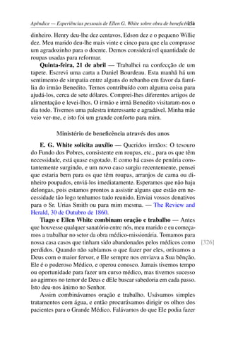 Apêndice — Experiências pessoais de Ellen G. White sobre obra de beneficência251
dinheiro. Henry deu-lhe dez centavos, Edson dez e o pequeno Willie
dez. Meu marido deu-lhe mais vinte e cinco para que ela comprasse
um agradozinho para o doente. Demos considerável quantidade de
roupas usadas para reformar.
Quinta-feira, 21 de abril — Trabalhei na confecção de um
tapete. Escrevi uma carta a Daniel Bourdeau. Esta manhã há um
sentimento de simpatia entre alguns do rebanho em favor da famí-
lia do irmão Benedito. Temos contribuído com alguma coisa para
ajudá-los, cerca de sete dólares. Comprei-lhes diferentes artigos de
alimentação e levei-lhos. O irmão e irmã Benedito visitaram-nos o
dia todo. Tivemos uma palestra interessante e agradável. Minha mãe
veio ver-me, e isto foi um grande conforto para mim.
Ministério de beneficência através dos anos
E. G. White solicita auxílio — Queridos irmãos: O tesouro
do Fundo dos Pobres, consistente em roupas, etc., para os que têm
necessidade, está quase esgotado. E como há casos de penúria cons-
tantemente surgindo, e um novo caso surgiu recentemente, pensei
que estaria bem para os que têm roupas, arranjos de cama ou di-
nheiro poupados, enviá-los imediatamente. Esperamos que não haja
delongas, pois estamos prontos a assistir alguns que estão em ne-
cessidade tão logo tenhamos tudo reunido. Enviai vossos donativos
para o Sr. Urias Smith ou para mim mesma. — The Review and
Herald, 30 de Outubro de 1860.
Tiago e Ellen White combinam oração e trabalho — Antes
que houvesse qualquer sanatório entre nós, meu marido e eu começa-
mos a trabalhar no setor da obra médico-missionária. Tomamos para
nossa casa casos que tinham sido abandonados pelos médicos como [326]
perdidos. Quando não sabíamos o que fazer por eles, orávamos a
Deus com o maior fervor, e Ele sempre nos enviava a Sua bênção.
Ele é o poderoso Médico, e operou conosco. Jamais tivemos tempo
ou oportunidade para fazer um curso médico, mas tivemos sucesso
ao agirmos no temor de Deus e dEle buscar sabedoria em cada passo.
Isto deu-nos ânimo no Senhor.
Assim combinávamos oração e trabalho. Usávamos simples
tratamentos com água, e então procurávamos dirigir os olhos dos
pacientes para o Grande Médico. Falávamos do que Ele podia fazer
 