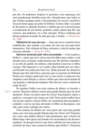 252 Beneficência Social
por eles. Se pudermos inspirar os pacientes com esperança, isto
será grandemente benéfico para eles. Desejávamos que todos os
que tenham qualquer parte a desempenhar em nossos sanatórios,
tivessem firme apego ao poder do Infinito. Cremos nEle e no poder
de Sua palavra. Quando fazemos o melhor que nos é possível para
a recuperação de um doente, podemos então esperar que Ele seja
conosco, que podemos ver a Sua salvação. Pomos confiança por
demais pequena no poder da mão que rege o mundo. — Manuscrito
49, 1908.
Ministério de casa em casa — Antes que nosso sanatório fosse
estabelecido, meu marido e eu íamos de casa em casa para fazer
tratamentos. Sob a bênção de Deus salvamos a vida de muitos que
estavam sofrendo. — Carta 45, 1903.
Interesse mostrado pela viúva necessitada — Com respeito a
Nellie L., sabeis que ela é viúva com três filhos para cuidar, e está
lutando para conseguir conhecimento que lhe permita empenhar-
se na obra de jardins de infância, onde poderá conservar os filhos
consigo. Não fiquemos a ver a pobre alma lutando por sua vida e
sacrificando sua saúde para fazer isto. Tenho pensado nos donativos
liberais que têm sido feitos a pessoas que se casaram em Oakland.
Oxalá esses amigos pudessem usar os seus meios e expressar suas
simpatias como bênção a viúvas e órfãos que estão necessitando de
sua atenção e substancial simpatia. Não têm tais casos o direito de
exigir de nós?
Eu ajudarei Nellie com uma centena de dólares se fizerdes o
mesmo. Duzentos dólares seriam uma grande bênção para ela neste[327]
momento. Fareis isto pelo amor de Cristo? Encorajareis outros a
ajudá-la a conseguir um começo na vida? Seria muito melhor fazer
isto do que esperar e deixar Nellie ser consumida pela ansiedade e
cuidados e cair na sua luta, deixando os filhos ao desamparo, sem
mãe, para serem cuidados por outros.
Uma centena de dólares de vossa parte não será uma grande
soma, mas será uma grande bênção para ela. Fareis isto? Façamos
isto como uma dádiva liberal e não permitamos que o horror do
débito fique sobre quem está lutando em circunstâncias tão desenco-
rajadoras. Se desejais fazê-lo, por favor solicitai em meu nome no
escritório de Signs uma centena de dólares para Nellie L. Tomemos
 