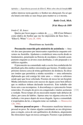 Apêndice — Experiências pessoais de Ellen G. White sobre obra de beneficência253
ambos interesse nesta questão e o Senhor nos abençoará. Eu sei que
ela lutará com todas as suas forças para manter-se a si mesma.
Battle Creek, Mich.
28 de Março de 1889
Irmão C. H. Jones:
Queira por favor pagar a ordem de _____ 100 (Cem Dólares)
como dádiva do Senhor que me fez depositária de Seus bens. —
“Ellen G. White” Carta 28, 1889.
Pioneirismo na Austrália
Preconceito removido pelo ministério de assistência — Atra-
vés dos anos passamos por interessantes experiências enquanto esti-
vemos na Austrália. Ajudamos a estabelecer uma escola desde os
fundamentos, penetrando na floresta de eucaliptos e fazendo acam-
pamento enquanto as árvores eram derribadas, o solo preparado e os
edifícios erguidos.
O preconceito na comunidade onde a escola fora estabelecida foi
derribado pela obra médico-missionária que fizemos. O médico mais
próximo morava cerca de trinta quilômetros de distância. Eu disse
aos irmãos que permitiria a minha secretária — uma enfermeira
diplomada que está comigo há vinte anos — visitar os enfermos
aonde quer que fosse solicitada. Fizemos de nosso lar um hospital.
Minha enfermeira tratou com sucesso de alguns casos bem difíceis
que os médicos tinham declarado incuráveis. Este trabalho não
ficou sem a sua recompensa. A desconfiança e o preconceito foram
removidos. O coração do povo era conquistado e muitos aceitaram [328]
a verdade. Nesse tempo ali era necessário manter tudo debaixo de
chave, por causa de ladrões. Apenas uma vez alguma coisa nos foi
roubada, e isto pouco depois de nossa chegada. Agora a comunidade
é respeitadora da lei, e ninguém teme ser roubado. — Manuscrito
126, 1902.
Interesse pessoal no povo — Procuramos manifestar interesse
pessoal no povo. Se víamos alguém caminhando ao nos dirigirmos
para a estação, cerca de sete quilômetros de distância, alegremente
lhe oferecíamos lugar em nossa carruagem. Fizemos o que podíamos
 