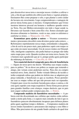254 Beneficência Social
para desenvolver nossa terra e encorajar nossos vizinhos a cultivar o
solo, a fim de que também eles obtivessem frutos e vegetais próprios.
Ensinamos-lhes como preparar o solo, o que plantar e como cuidar
da lavoura em crescimento. Logo compreenderam a vantagem de
prover desta forma para si mesmos. Compreendíamos que Cristo
mostrou interesse pessoal em homens e mulheres quando esteve
na Terra. Era um Médico-missionário em todo o lugar aonde ia.
Devemos sair fazendo o bem como Ele o fez. Somos ensinados que
devemos alimentar os famintos, vestir os nus, curar os enfermos e
confortar os tristes. — Manuscrito 126, 1902.
Economizar para ajudar a outros — Vivemos economica-
mente e procuramos descobrir como devemos gastar cada centavo. ...
Reformamos repetidamente nossa roupa, remendando e alargando,
a fim de usá-la um pouco mais, para podermos suprir com roupas os
que estão em maior necessidade. Um de nossos irmãos em Ormond-
ville, inteligente carpinteiro, não podia batizar-se porque não tinha
outra roupa para vestir. Quando recebeu um terno novo, barato, foi
o homem mais agradecido que já vi, porque podia agora participar
da ordenança do batismo. — Carta 89a, de 1894.
Novo material durável comprado para obra de beneficência
— Alguns de nosso povo me dizem: “Distribua suas roupas usadas,
para os pobres.” Se eu desse aos pobres as roupas que remendo e[329]
alargo, não veriam como poderiam usá-las. Para eles eu compro
material novo, forte, durável. Tenho visitado fábricas de tecidos e
tenho comprado sobras que podem ter defeito mas se adquirem por
preço reduzido, e beneficiam os que as recebem. Posso permitir-
me usar as roupas velhas até que não possam mais ser reparadas.
Comprei para vosso tio excelente fazenda para calças e camisa, e ele
está agora suprido com roupa respeitável. Desta forma posso prover
para grandes famílias com crianças, roupas duráveis, que os pais
nem sequer sonham poder comprar para eles. — Ibidem.
Comprando madeira de fazendeiros necessitados — A po-
breza está tão disseminada nas colônias que muitos estão enfren-
tando a morte pela fome, e o aspecto mais estranho do fato é que os
fazendeiros parecem absolutamente incapazes para delinear planos
pelos quais aquilatar tempo e dinheiro. ... Compramos madeira de
nossos irmãos fazendeiros e procuramos dar emprego a seus filhos e
filhas. Mas precisamos de um grande fundo caritativo do qual tirar
 