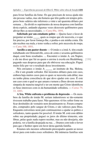 Apêndice — Experiências pessoais de Ellen G. White sobre obra de beneficência255
para livrar famílias da fome. Os que precisam de nossa ajuda não
são pessoas vadias, mas são homens que têm ganho em tempos prós-
peros bons salários não inferiores a vinte e até quarenta dólares por
semana. ... Eu dividi os suprimentos de nossa despensa com famílias
desta espécie, andando algumas vezes dezessete quilômetros para
aliviar-lhes as necessidades. — Carta 89a, 1894.
Solicitude por um estudante pobre — Queira fazer o favor de
perguntar ao irmão _____ quais as roupas que ele necessita, e o que
for preciso, por favor forneça-lhe, e ponha-o em minha conta. Ele
não recebeu sua mala, e temo venha a sofrer, pois necessita de roupa.
— Carta 100, 1893.
Auxílio a um pastor doente — O irmão e a irmã A. têm estado
trabalhando em Ormondville, cerca de cento e sessenta quilômetros
daqui, com bons resultados. ... Encontrei o irmão A. em Napier,
e ele me disse que fui eu quem o enviou à escola em Healdsburg, [330]
pagando suas despesas para que ele obtivesse sua educação. Fiquei
muito feliz por ver o resultado desse investimento.
Nós enviamos o irmão A _____ ao instituto de Sta. Helena.
... Ele é um grande sofredor. Dei trezentos dólares para este caso,
embora haja muitos casos para os quais se necessita cada dólar; mas
eu tenho plena consciência de que devo ajudar este caso. É este
um caso com o qual os que amam e temem a Deus devem mostrar
simpatia de maneira tangível e ter em mente que Cristo identificou
os Seus interesses com os da humanidade sofredora. — Cartas 79,
33, 1893.
A Sra. White enfrenta o problema de depressão — Os mem-
bros da família do irmão M. seriam industriosos se tão-somente
tivessem trabalho para fazer. Não queremos vê-los sofrer fome ou
ficar destituídos de vestuário nem desanimarem-se. Foram compra-
dos, comprados pelo sangue de Cristo, e são valiosos para Deus.
Enquanto estivermos neste país continuaremos a ajudar os pobres e
sofredores, tanto quanto for possível. O irmão M. está com débito
sobre sua propriedade; paguei os juros do último trimestre, sete
libras, pelas quais nada espero receber, mas eu não desejaria, não
poderia, ver a família despejada na rua. ... Oramos com todo o fervor
para que o Senhor opere em favor desta querida família.
Estamos nós mesmos sobremodo preocupados quanto ao nosso
dever para com todos esses sofredores. Há inúmeras famílias sem
 
