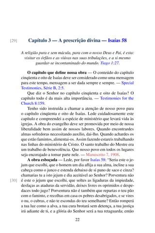 Capítulo 3 — A prescrição divina — Isaías 58[29]
A religião pura e sem mácula, para com o nosso Deus e Pai, é esta:
visitar os órfãos e as viúvas nas suas tribulações, e a si mesmo
guardar-se incontaminado do mundo. Tiago 1:27.
O capítulo que define nossa obra — O conteúdo do capítulo
cinqüenta e oito de Isaías deve ser considerado como uma mensagem
para este tempo, mensagem a ser dada sempre e sempre. — Special
Testimonies, Série B, 2:5.
Que diz o Senhor no capítulo cinqüenta e oito de Isaías? O
capítulo todo é da mais alta importância. — Testimonies for the
Church 8:159.
Tenho sido instruída a chamar a atenção de nosso povo para
o capítulo cinqüenta e oito de Isaías. Lede cuidadosamente este
capítulo e compreendei a espécie de ministério que levará vida às
igrejas. A obra do evangelho deve ser promovida por meio de nossa
liberalidade bem assim de nossos labores. Quando encontrardes
almas sofredoras necessitando auxílio, dai-lho. Quando achardes os
que estão famintos, alimentai-os. Assim fazendo estareis trabalhando
nas linhas do ministério de Cristo. O santo trabalho do Mestre era
um trabalho de benevolência. Que nosso povo em todos os lugares
seja encorajado a tomar parte nele. — Manuscrito 7, 1908.
A obra esboçada — Lede, por favor Isaías 58: “Seria este o je-
jum que escolhi, que o homem um dia aflija a sua alma, incline a sua
cabeça como o junco e estenda debaixo de si pano de saco e cinza?
chamarias tu a isto jejum e dia aceitável ao Senhor? Porventura não
é este o jejum que escolhi, que soltes as ligaduras da impiedade,[30]
desfaças as ataduras da servidão, deixes livres os oprimidos e despe-
daces todo jugo? Porventura não é também que repartas o teu pão
com o faminto, e recolhas em casa os pobres desabrigados, e se vires
o nu, o cubras, e não te escondas do teu semelhante? Então romperá
a tua luz como a alva, a tua cura brotará sem detença, a tua justiça
irá adiante de ti, e a glória do Senhor será a tua retaguarda; então
22
 