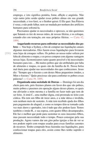 256 Beneficência Social
emprego, e isto significa penúria, fome, aflição e angústia. Não
vejo outro jeito senão ajudar essas pobres almas em sua grande
necessidade, e isso farei, se o Senhor quiser. E Ele quer. Sua Palavra
é veraz, e não pode falhar, nem ser mudada por nenhum dos artifícios
humanos para sofismá-la.
Precisamos ajudar os necessitados e opressos, se não queremos
que Satanás os tire de nossas mãos, de nossas fileiras, e os coloque,
estando eles em tentação, em suas próprias fileiras. — Carta 42,
1894.
Angariando recursos para enfrentar as necessidades dos po-
bres — Vou hoje a Sydney, a fim de comprar nas liquidações anuais
algumas mercadorias. Eles fazem essas liquidações para livrarem
suas lojas de estoques velhos. Os pobres ao nosso redor sofrem por[331]
falta de alimento e roupas, e eu posso comprar com alguma vantagem
nessas lojas. Economizamos tanto quanto possível e há necessitados
bastantes para isto. ... Há muitos pobres que são atribulados por falta
de alimento e roupas, os quais são da família da fé. Nossa bolsa
mal daria para ajudar nas necessidades dos que conhecemos. Jesus
diz: “Sempre que o fizestes a um destes Meus pequeninos irmãos, a
Mim o fizestes.” Quão preciosas são para confortar os pobres essas
palavras! — Carta 39, 1895.
Organizada uma sociedade de Dorcas — Domingo foi um dia
cheio para nós, pois fizemos planos em favor dos que são pobres,
muito pobres e pusemos em operação alguns desses planos, os quais
me aliviarão a mim mesma e a família no fazer tudo que tem de
ser feito. A irmã C., uma mulher digna, está prostrada no leito com
ciática. Ela tem um filho de treze anos, e a mãe idosa e inválida,
sem nenhum meio de sustento. A mãe tem recebido ajuda dos filhos
para pagamento do aluguel, e como os tempos têm-se tornado cada
vez mais duros e apertados, isto é tudo que eles podem fazer. Temos
também o irmão R., e sua esposa, com quatro filhos desamparados.
Ele faz o melhor que pode para sustentar os seus inocentes filhos,
mas passam necessidade todo o tempo. Pouco consegue pela sua
produção. Agora vamos dar um giro pelas igrejas a fim de ver se
nos podem suprir com roupas usadas para essas famílias carentes
de recursos. Tenho comprado boas fazendas nas liquidações, para
confeccionar roupas para eles, assim como lhes tenho suprido o
alimento.
 