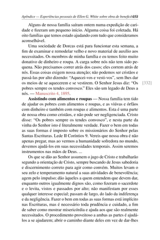 Apêndice — Experiências pessoais de Ellen G. White sobre obra de beneficência257
Alguns de nossa família saíram ontem numa expedição de cari-
dade e fizeram um pequeno início. Alguma coisa foi coletada. Há
oito famílias que temos estado ajudando com tudo que consideramos
aconselhável.
Uma sociedade de Dorcas está para funcionar esta semana, a
fim de examinar e remodelar velho e novo material de auxílio aos
necessitados. Os membros de minha família e eu temos feito muito
donativo de dinheiro e roupa. A carga sobre nós não tem sido pe-
quena. Não precisamos correr atrás dos casos; eles correm atrás de
nós. Essas coisas exigem nossa atenção; não podemos ser cristãos e
passá-las por alto dizendo: “Aquecei-vos e vesti-vos”, sem lhes dar
os meios de se aquecerem e se vestirem. O Senhor Jesus diz: “Os [332]
pobres sempre os tendes convosco.” Eles são um legado de Deus a
nós. — Manuscrito 4, 1895.
Assistindo com alimentos e roupas — Nossa família tem tido
de ajudar os pobres com alimentos e roupas, e as viúvas e órfãos
com dinheiro e também com roupas e alimentos. Esta é uma parte
de nossa obra como cristãos, e não pode ser negligenciada. Cristo
disse: “Os pobres sempre os tendes convosco”, e nesta parte da
vinha do Senhor isto é literalmente verdade. Fazer o bem em todas
as suas formas é imposto sobre os missionários do Senhor pelas
Santas Escrituras. Lede II Coríntios 9. Vereis que nossa obra é não
apenas pregar, mas ao vermos a humanidade sofredora no mundo,
devemos ajudá-los em suas necessidades temporais. Assim seremos
instrumentos nas mãos de Deus. ...
Os que se dão ao Senhor assumem o jugo de Cristo e trabalharão
segundo a orientação de Cristo, sempre buscando de Jesus sabedoria
e discernimento correto para agir como convém. Muitos levam o
seu zelo e temperamento natural a suas atividades de benevolência;
agem pelo impulso; dão àqueles a quem entendem que devem dar,
enquanto outros igualmente dignos são, como fizeram o sacerdote
e o levita, vistos e passados por alto; não manifestam por esses
qualquer interesse especial; passam de largo, do lado da indiferença
e da negligência. Fazer o bem em todas as suas formas está implícito
nas Escrituras, mas é necessário toda prudência e cuidado, a fim
de saber como mostrar misericórdia e ajuda aos que são realmente
necessitados. O procedimento proveitoso a ambas as partes é ajudá-
los a se ajudarem; abrir o caminho diante deles em vez de dar-lhes
 