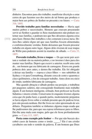 258 Beneficência Social
dinheiro. Encontrar para eles trabalho; manifestar discrição e estar
certos de que fazemos uso dos meios de tal forma que produza o
maior bem aos pobres do Senhor no presente e no futuro. — Carta
31b, 1895.
Provido trabalho para famílias necessitadas — Havia aqui
muitos pobres e necessitados. Homens que estavam procurando
servir ao Senhor e guardar os Seus mandamentos não podiam sus-
tentar suas famílias, e pediram-nos que lhes déssemos alguma coisa
para fazer. Demos-lhes trabalhos e eles comeram à nossa mesa. De-[333]
mos-lhes salário digno até que suas famílias fossem alimentadas
e confortavelmente vestidas. Então deixamos que fossem procurar
trabalho em algum outro lugar. Alguns deles tiveram de usar roupas
de Willie para poderem assistir às reuniões de sábado. — Carta 33,
1897.
Provendo trabalho, livros e roupas — Os que neste país acei-
tam a verdade são na maioria pobres, e no inverno é duro para eles
manter suas famílias. Depois que escrevi a anterior, recebi uma carta
de... um homem que era fabricante de carruagens. Estava em grande
pobreza dois anos antes, e demos-lhe trabalho. Ele foi obrigado
a deixar sua família — esposa e cinco filhos — nos subúrbios de
Sydney e vir para Cooranbong, distante cerca de cento e quarenta e
cinco quilômetros, a fim de conseguir trabalho. Antes disto era sócio
do irmão, também fabricante de carruagens.
Mas quando abraçou o sábado perdeu sua posição, e trabalhou
por pequenos salários, não conseguindo finalmente mais trabalho
algum. É um homem inteligente, refinado, bom professor na Escola
Sabatina e sincero cristão. Conservamo-lo enquanto tivemos alguma
coisa que ele podia fazer, e quando partiu, modestamente perguntou
se havia alguns livros sobre a verdade presente que ele pudesse levar,
pois não possuía nenhum. Dei-lhe livros no valor aproximado de seis
dólares. Perguntou também se tínhamos alguma roupa usada que
lhe pudéssemos dar, para que sua esposa reformasse para os filhos.
Dei-lhe uma mala com roupas, pelo que ele ficou profundamente
grato. — Carta 113, 1897.
Posta como exemplo pelo Senhor — Por que não buscais des-
cobrir casos de homens como o irmão _____? Ele é um cristão
cavalheiro em todo o sentido da palavra. É um homem que Deus
 
