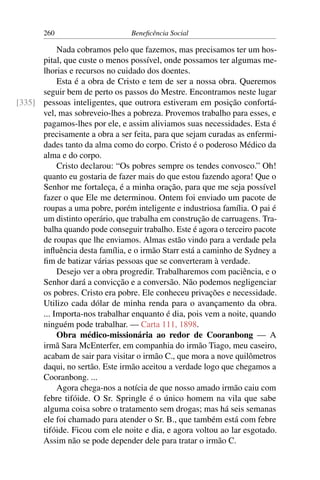 260 Beneficência Social
Nada cobramos pelo que fazemos, mas precisamos ter um hos-
pital, que custe o menos possível, onde possamos ter algumas me-
lhorias e recursos no cuidado dos doentes.
Esta é a obra de Cristo e tem de ser a nossa obra. Queremos
seguir bem de perto os passos do Mestre. Encontramos neste lugar
pessoas inteligentes, que outrora estiveram em posição confortá-[335]
vel, mas sobreveio-lhes a pobreza. Provemos trabalho para esses, e
pagamos-lhes por ele, e assim aliviamos suas necessidades. Esta é
precisamente a obra a ser feita, para que sejam curadas as enfermi-
dades tanto da alma como do corpo. Cristo é o poderoso Médico da
alma e do corpo.
Cristo declarou: “Os pobres sempre os tendes convosco.” Oh!
quanto eu gostaria de fazer mais do que estou fazendo agora! Que o
Senhor me fortaleça, é a minha oração, para que me seja possível
fazer o que Ele me determinou. Ontem foi enviado um pacote de
roupas a uma pobre, porém inteligente e industriosa família. O pai é
um distinto operário, que trabalha em construção de carruagens. Tra-
balha quando pode conseguir trabalho. Este é agora o terceiro pacote
de roupas que lhe enviamos. Almas estão vindo para a verdade pela
influência desta família, e o irmão Starr está a caminho de Sydney a
fim de batizar várias pessoas que se converteram à verdade.
Desejo ver a obra progredir. Trabalharemos com paciência, e o
Senhor dará a convicção e a conversão. Não podemos negligenciar
os pobres. Cristo era pobre. Ele conheceu privações e necessidade.
Utilizo cada dólar de minha renda para o avançamento da obra.
... Importa-nos trabalhar enquanto é dia, pois vem a noite, quando
ninguém pode trabalhar. — Carta 111, 1898.
Obra médico-missionária ao redor de Cooranbong — A
irmã Sara McEnterfer, em companhia do irmão Tiago, meu caseiro,
acabam de sair para visitar o irmão C., que mora a nove quilômetros
daqui, no sertão. Este irmão aceitou a verdade logo que chegamos a
Cooranbong. ...
Agora chega-nos a notícia de que nosso amado irmão caiu com
febre tifóide. O Sr. Springle é o único homem na vila que sabe
alguma coisa sobre o tratamento sem drogas; mas há seis semanas
ele foi chamado para atender o Sr. B., que também está com febre
tifóide. Ficou com ele noite e dia, e agora voltou ao lar esgotado.
Assim não se pode depender dele para tratar o irmão C.
 