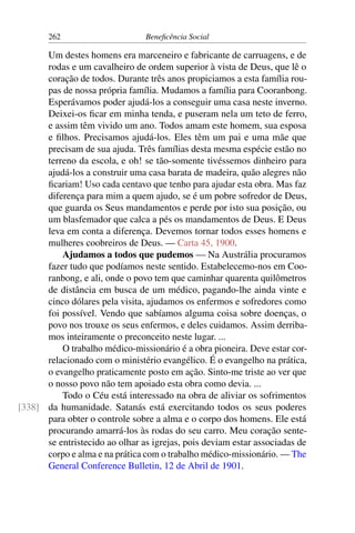 262 Beneficência Social
Um destes homens era marceneiro e fabricante de carruagens, e de
rodas e um cavalheiro de ordem superior à vista de Deus, que lê o
coração de todos. Durante três anos propiciamos a esta família rou-
pas de nossa própria família. Mudamos a família para Cooranbong.
Esperávamos poder ajudá-los a conseguir uma casa neste inverno.
Deixei-os ficar em minha tenda, e puseram nela um teto de ferro,
e assim têm vivido um ano. Todos amam este homem, sua esposa
e filhos. Precisamos ajudá-los. Eles têm um pai e uma mãe que
precisam de sua ajuda. Três famílias desta mesma espécie estão no
terreno da escola, e oh! se tão-somente tivéssemos dinheiro para
ajudá-los a construir uma casa barata de madeira, quão alegres não
ficariam! Uso cada centavo que tenho para ajudar esta obra. Mas faz
diferença para mim a quem ajudo, se é um pobre sofredor de Deus,
que guarda os Seus mandamentos e perde por isto sua posição, ou
um blasfemador que calca a pés os mandamentos de Deus. E Deus
leva em conta a diferença. Devemos tornar todos esses homens e
mulheres coobreiros de Deus. — Carta 45, 1900.
Ajudamos a todos que pudemos — Na Austrália procuramos
fazer tudo que podíamos neste sentido. Estabelecemo-nos em Coo-
ranbong, e ali, onde o povo tem que caminhar quarenta quilômetros
de distância em busca de um médico, pagando-lhe ainda vinte e
cinco dólares pela visita, ajudamos os enfermos e sofredores como
foi possível. Vendo que sabíamos alguma coisa sobre doenças, o
povo nos trouxe os seus enfermos, e deles cuidamos. Assim derriba-
mos inteiramente o preconceito neste lugar. ...
O trabalho médico-missionário é a obra pioneira. Deve estar cor-
relacionado com o ministério evangélico. É o evangelho na prática,
o evangelho praticamente posto em ação. Sinto-me triste ao ver que
o nosso povo não tem apoiado esta obra como devia. ...
Todo o Céu está interessado na obra de aliviar os sofrimentos
da humanidade. Satanás está exercitando todos os seus poderes[338]
para obter o controle sobre a alma e o corpo dos homens. Ele está
procurando amarrá-los às rodas do seu carro. Meu coração sente-
se entristecido ao olhar as igrejas, pois deviam estar associadas de
corpo e alma e na prática com o trabalho médico-missionário. — The
General Conference Bulletin, 12 de Abril de 1901.
 