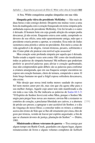 Apêndice — Experiências pessoais de Ellen G. White sobre obra de beneficência263
A Sra. White conquistou amplas simpatias em sua vida
Simpatia pela viúva do presidente McKinley — São mais de
duas horas e não consigo dormir. Desperto-me muitas vezes a uma
hora da madrugada com o coração franqueado em terna simpatia pela
atribulada esposa do presidente McKinley. Um foi levado e o outro
é deixado. O homem forte em cuja grande afeição ela sempre podia
descansar, já não existe. Enquanto estava com saúde, cumprindo os
deveres de seu ofício, uma mão aparentemente amiga, mão que o
presidente estaria pronto a apertar, se estendeu. Essa mão de Judas
sustentava uma pistola e atirou no presidente. Em meio a cenas de
vida agradável e de alegria, vieram tristezas, pesares, sofrimento e
dor. Como pôde ele praticar esta terrível ação assassina?
Meu coração sente profunda simpatia por aquela que é deixada.
Tenho estado a repetir vezes sem conta: Oh! como são insuficientes
todas as palavras de simpatia humana! Há milhares que poderiam
proferir se possível palavras para aliviar o coração quebrantado,
mas não compreendem quão débeis são as palavras para confortar
a criatura amargurada, que em sua fraqueza sempre encontrou no
esposo um coração humano, cheio de ternura, compaixão e amor. O
forte braço humano no qual a frágil esposa sofredora descansava,
não existe.
Não desejo que nossa irmã tenha menos saudade do esposo
fiel nem menos amor por ele, mas sim que ela agora olhe para o
seu melhor Amigo, Aquele cujo amor tem sido manifestado a ela
em toda a sua vida. Eu lhe indicaria as palavras de Isaías 61:1-3:
“O Espírito do Senhor Jeová está sobre Mim, porque o Senhor Me
ungiu para pregar boas novas aos mansos; enviou-Me a restaurar os
contritos de coração, a proclamar liberdade aos cativos, e a abertura [339]
de prisão aos presos; a apregoar o ano aceitável do Senhor, e o dia
da vingança do nosso Deus; a consolar todos os tristes; a ordenar
acerca dos tristes de Sião que se lhes dê ornamento por cinza, óleo de
gozo por tristeza, vestido de louvor por espírito angustiado; a fim de
que se chamem árvores de justiça, plantação do Senhor.” — Diário,
1901.
Ministrando a idosos veteranos de guerra — Tive comigo por
algum tempo em Battle Creek, guardados em algum lugar, alguns
remanescentes de livros e alguns volumes completos de Sabbath
 