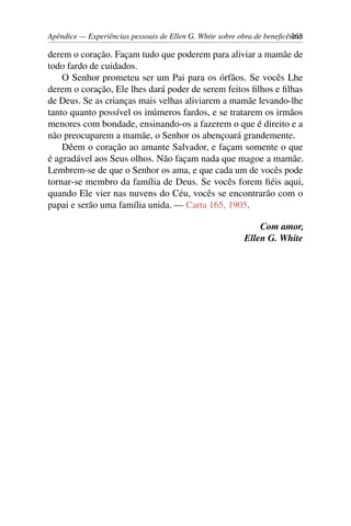 Apêndice — Experiências pessoais de Ellen G. White sobre obra de beneficência265
derem o coração. Façam tudo que poderem para aliviar a mamãe de
todo fardo de cuidados.
O Senhor prometeu ser um Pai para os órfãos. Se vocês Lhe
derem o coração, Ele lhes dará poder de serem feitos filhos e filhas
de Deus. Se as crianças mais velhas aliviarem a mamãe levando-lhe
tanto quanto possível os inúmeros fardos, e se tratarem os irmãos
menores com bondade, ensinando-os a fazerem o que é direito e a
não preocuparem a mamãe, o Senhor os abençoará grandemente.
Dêem o coração ao amante Salvador, e façam somente o que
é agradável aos Seus olhos. Não façam nada que magoe a mamãe.
Lembrem-se de que o Senhor os ama, e que cada um de vocês pode
tornar-se membro da família de Deus. Se vocês forem fiéis aqui,
quando Ele vier nas nuvens do Céu, vocês se encontrarão com o
papai e serão uma família unida. — Carta 165, 1905.
Com amor,
Ellen G. White
 