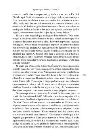 A prescrição divina — Isaías 58 23
clamarás, e o Senhor te responderá; gritarás por socorro, e Ele dirá:
Eis-Me aqui. Se tirares do meio de ti o jugo, o dedo que ameaça, o
falar injurioso; se abrires a tua alma ao faminto, e fartares a alma
aflita, então a tua luz nascerá nas trevas, e a tua escuridão será como
o meio-dia. O Senhor te guiará continuamente, fartará a tua alma até
em lugares áridos, e fortificará os teus ossos; serás como um jardim
regado, e como um manancial, cujas águas jamais faltam.”
Esta é a obra especial que está agora diante de nós. Toda nossa
oração e abstinência de alimentos de nada valerá a menos que reso-
lutamente lancemos mão nesta obra. Sobre nós repousam sagradas
obrigações. Nosso dever é claramente exposto. O Senhor nos falou
por meio do Seu profeta. Os pensamentos do Senhor e os Seus ca-
minhos não são o que mortais cegos e egoístas crêem que são ou
desejam que sejam. O Senhor olha para o coração. Se aí habita o
egoísmo, Ele o sabe. Podemos procurar esconder de nossos irmãos
e irmãs nosso verdadeiro caráter, mas Deus o conhece. DEle nada
se pode esconder.
O jejum que Deus aceita é descrito. É repartir o vosso pão com o
faminto e recolher em vossa casa o pobre que fora lançado fora. Não
espereis que eles venham a vós. Não repousa sobre eles o trabalho de
procurar-vos e induzir-vos a conceder-lhes um lar. Deveis buscá-los [31]
e levá-los a vossa casa. Deveis abrir-lhes vossa alma. Com uma das
mãos deveis pela fé alcançar o braço poderoso que traz salvação,
enquanto com a outra, a mão do amor, deveis alcançar o oprimido e
aliviá-lo. É-vos impossível estar seguros ao braço de Deus com uma
das mãos, enquanto com a outra servis vossos próprios prazeres.
Se vos empenhardes nesta obra de misericórdia e amor, parecer-
vos-á ela demasiado difícil? Falhareis e sereis esmagados sob o
fardo e vossa família ficará privada de vossa assistência e influência?
Oh, não! Deus cuidadosamente removeu todas as dúvidas a este
respeito, comprometendo-Se convosco mediante a condição de vossa
obediência. Esta promessa cobre tudo que o mais exigente, o mais
hesitante, poderia reclamar: “Então romperá a tua luz como a alva,
e a tua cura brotará sem detença.” Tão-somente crede que é fiel
Aquele que prometeu. Deus pode renovar a força física. E mais,
aquilo que Ele diz, Ele o fará. E a promessa não termina aqui. “A tua
justiça irá adiante de ti, e a glória do Senhor será a tua retaguarda.”
Deus construirá uma fortaleza em torno de vós. Mas nem ainda aqui
 