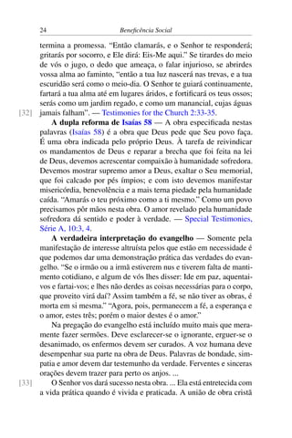 24 Beneficência Social
termina a promessa. “Então clamarás, e o Senhor te responderá;
gritarás por socorro, e Ele dirá: Eis-Me aqui.” Se tirardes do meio
de vós o jugo, o dedo que ameaça, o falar injurioso, se abrirdes
vossa alma ao faminto, “então a tua luz nascerá nas trevas, e a tua
escuridão será como o meio-dia. O Senhor te guiará continuamente,
fartará a tua alma até em lugares áridos, e fortificará os teus ossos;
serás como um jardim regado, e como um manancial, cujas águas
jamais falham”. — Testimonies for the Church 2:33-35.[32]
A dupla reforma de Isaías 58 — A obra especificada nestas
palavras (Isaías 58) é a obra que Deus pede que Seu povo faça.
É uma obra indicada pelo próprio Deus. À tarefa de reivindicar
os mandamentos de Deus e reparar a brecha que foi feita na lei
de Deus, devemos acrescentar compaixão à humanidade sofredora.
Devemos mostrar supremo amor a Deus, exaltar o Seu memorial,
que foi calcado por pés ímpios; e com isto devemos manifestar
misericórdia, benevolência e a mais terna piedade pela humanidade
caída. “Amarás o teu próximo como a ti mesmo.” Como um povo
precisamos pôr mãos nesta obra. O amor revelado pela humanidade
sofredora dá sentido e poder à verdade. — Special Testimonies,
Série A, 10:3, 4.
A verdadeira interpretação do evangelho — Somente pela
manifestação de interesse altruísta pelos que estão em necessidade é
que podemos dar uma demonstração prática das verdades do evan-
gelho. “Se o irmão ou a irmã estiverem nus e tiverem falta de manti-
mento cotidiano, e algum de vós lhes disser: Ide em paz, aquentai-
vos e fartai-vos; e lhes não derdes as coisas necessárias para o corpo,
que proveito virá daí? Assim também a fé, se não tiver as obras, é
morta em si mesma.” “Agora, pois, permanecem a fé, a esperança e
o amor, estes três; porém o maior destes é o amor.”
Na pregação do evangelho está incluído muito mais que mera-
mente fazer sermões. Deve esclarecer-se o ignorante, erguer-se o
desanimado, os enfermos devem ser curados. A voz humana deve
desempenhar sua parte na obra de Deus. Palavras de bondade, sim-
patia e amor devem dar testemunho da verdade. Ferventes e sinceras
orações devem trazer para perto os anjos. ...
O Senhor vos dará sucesso nesta obra. ... Ela está entretecida com[33]
a vida prática quando é vivida e praticada. A união de obra cristã
 