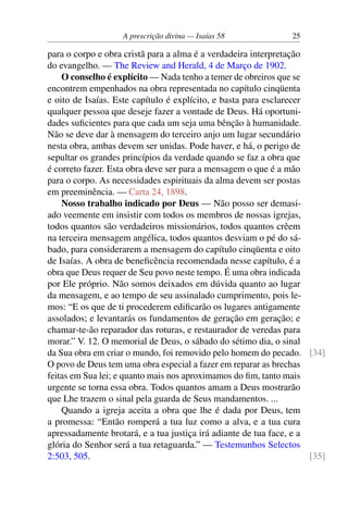 A prescrição divina — Isaías 58 25
para o corpo e obra cristã para a alma é a verdadeira interpretação
do evangelho. — The Review and Herald, 4 de Março de 1902.
O conselho é explícito — Nada tenho a temer de obreiros que se
encontrem empenhados na obra representada no capítulo cinqüenta
e oito de Isaías. Este capítulo é explícito, e basta para esclarecer
qualquer pessoa que deseje fazer a vontade de Deus. Há oportuni-
dades suficientes para que cada um seja uma bênção à humanidade.
Não se deve dar à mensagem do terceiro anjo um lugar secundário
nesta obra, ambas devem ser unidas. Pode haver, e há, o perigo de
sepultar os grandes princípios da verdade quando se faz a obra que
é correto fazer. Esta obra deve ser para a mensagem o que é a mão
para o corpo. As necessidades espirituais da alma devem ser postas
em preeminência. — Carta 24, 1898.
Nosso trabalho indicado por Deus — Não posso ser demasi-
ado veemente em insistir com todos os membros de nossas igrejas,
todos quantos são verdadeiros missionários, todos quantos crêem
na terceira mensagem angélica, todos quantos desviam o pé do sá-
bado, para considerarem a mensagem do capítulo cinqüenta e oito
de Isaías. A obra de beneficência recomendada nesse capítulo, é a
obra que Deus requer de Seu povo neste tempo. É uma obra indicada
por Ele próprio. Não somos deixados em dúvida quanto ao lugar
da mensagem, e ao tempo de seu assinalado cumprimento, pois le-
mos: “E os que de ti procederem edificarão os lugares antigamente
assolados; e levantarás os fundamentos de geração em geração; e
chamar-te-ão reparador das roturas, e restaurador de veredas para
morar.” V. 12. O memorial de Deus, o sábado do sétimo dia, o sinal
da Sua obra em criar o mundo, foi removido pelo homem do pecado. [34]
O povo de Deus tem uma obra especial a fazer em reparar as brechas
feitas em Sua lei; e quanto mais nos aproximamos do fim, tanto mais
urgente se torna essa obra. Todos quantos amam a Deus mostrarão
que Lhe trazem o sinal pela guarda de Seus mandamentos. ...
Quando a igreja aceita a obra que lhe é dada por Deus, tem
a promessa: “Então romperá a tua luz como a alva, e a tua cura
apressadamente brotará, e a tua justiça irá adiante de tua face, e a
glória do Senhor será a tua retaguarda.” — Testemunhos Selectos
2:503, 505. [35]
 