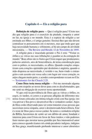 Capítulo 4 — Eis a religião pura
Definição de religião pura — Que é religião pura? Cristo nos
diz que religião pura é o exercício da piedade, simpatia e amor
no lar, na igreja e no mundo. Esta é a espécie de religião a ser
ensinada aos filhos, e é artigo genuíno. Ensinai-lhes que não devem
centralizar os pensamentos em si mesmos, mas que onde quer que
haja necessidade humana e sofrimento, aí há um campo de atividade
missionária. — The Review and Herald, 12 de Novembro de 1895.
A religião pura e imaculada perante o Pai é esta: “Visitar os
órfãos e as viúvas nas suas tribulações e guardar-se da corrupção do
mundo.” Boas obras são os frutos que Cristo requer que produzamos;
palavras amáveis, atos de benevolência, de terna consideração para
com os pobres, os necessitados, os aflitos. Quando corações simpa-
tizam com corações oprimidos por desânimo e angústia, quando a
mão dispensa ao necessitado, é vestido o nu, bem-vindo o estran-
geiro a um assento em vossa sala e um lugar em vosso coração, os
anjos chegam muito perto, e acordes correspondentes ecoam no Céu.
— Testimonies for the Church 2:25.
Como Deus testa nossa religião — Foi-me mostrado alguma
coisa com respeito ao nosso dever para com os desafortunados, que
me senti na obrigação de escrever nesta oportunidade.
Vi que está na providência de Deus que as viúvas e órfãos, os
cegos, os surdos, os coxos e as pessoas afligidas de diferentes ma-
neiras foram colocadas em íntima relação cristã com Sua igreja; isto[36]
visa provar o Seu povo e desenvolver-lhe o verdadeiro caráter. Anjos
de Deus estão observando para ver como tratamos essas pessoas que
necessitam nossa simpatia, amor e desinteressada benevolência. Este
é o teste de Deus para o nosso caráter. Se temos a verdadeira religião
da Bíblia, haveremos de sentir ser um débito de amor, bondade e
interesse para com Cristo em favor de Seus irmãos; e não podemos
fazer menos que mostrar nossa gratidão por Seu imensurável amor
para conosco quando éramos nós ainda pecadores indignos, indignos
de Sua graça, manifestando profundo interesse e amor altruístico
26
 