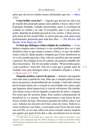 Eis a religião pura 27
pelos que são nossos irmãos menos afortunados que nós. — Idem,
3:511.
Como brilha vossa luz? — Aqueles que deviam ter sido a luz
do mundo têm projetado apenas raios pálidos e fracos. Que é luz?
É piedade, bondade, verdade, misericórdia, amor; é a revelação da
verdade no caráter e na vida. O evangelho, para o seu agressivo
poder, depende da piedade pessoal de seus crentes, e Deus proveu,
pela morte de Seu amado Filho, os meios para que cada alma esteja
perfeitamente preparada para toda boa obra. — The Review and
Herald, 24 de Março de 1891.
O sinal que distingue a falsa religião da verdadeira — A ver-
dadeira simpatia entre o homem e o seu semelhante deve ser o sinal
distintivo entre os que amam e temem a Deus e os que são indife-
rentes a Sua lei. Quão grande a simpatia que Cristo manifestou ao
vir a este mundo para dar a Sua vida em sacrifício por um mundo
a perecer! Sua religião levou-O à prática de genuíno trabalho mé-
dico-missionário.*
Ele foi um poder curador. “Misericórdia quero,
e não sacrifício,” disse Ele. Este foi o teste que o grande autor da [37]
verdade usou para distinguir entre a verdadeira religião e a falsa.
— Manuscrito 117, 1903.
Simpatia prática, a prova de pureza — Satanás está jogando
com toda alma a partida da vida. Sabe que a simpatia prática é uma
prova de pureza e desprendimento do coração, e fará todo esforço
possível para fechar-nos o coração às necessidades dos outros, para
que fiquemos afinal impassíveis à vista do sofrimento. Ele introdu-
zirá muitas coisas a fim de impedir a expressão de amor e simpatia.
Foi assim que ele arruinou Judas. Este cuidava continuamente de
beneficiar-se a si mesmo. Nisto representava vasta classe de pro-
fessos cristãos de hoje. Precisamos portanto de refletir sobre o seu
caso. Achamo-nos tão perto de Cristo como ele estava. Todavia se,
como aconteceu com Judas, a associação com Cristo não nos torna
um com Ele, se isso não cultiva em nosso coração sincera simpatia
por aqueles por quem Cristo deu a vida, encontramo-nos no mesmo
*O leitor deve ter em mente que a expressão “obra médico-missionária” como
algumas vezes empregada pela Sra. White ultrapassa os limites da atividade médica
profissional para incorporar todos os atos de misericórdia e bondade desinteressada. — Os
compiladores
 