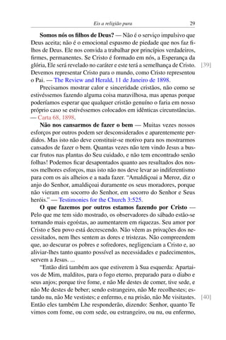 Eis a religião pura 29
Somos nós os filhos de Deus? — Não é o serviço impulsivo que
Deus aceita; não é o emocional espasmo de piedade que nos faz fi-
lhos de Deus. Ele nos convida a trabalhar por princípios verdadeiros,
firmes, permanentes. Se Cristo é formado em nós, a Esperança da
glória, Ele será revelado no caráter e este terá a semelhança de Cristo. [39]
Devemos representar Cristo para o mundo, como Cristo representou
o Pai. — The Review and Herald, 11 de Janeiro de 1898.
Precisamos mostrar calor e sinceridade cristãos, não como se
estivéssemos fazendo alguma coisa maravilhosa, mas apenas porque
poderíamos esperar que qualquer cristão genuíno o faria em nosso
próprio caso se estivéssemos colocados em idênticas circunstâncias.
— Carta 68, 1898.
Não nos cansarmos de fazer o bem — Muitas vezes nossos
esforços por outros podem ser desconsiderados e aparentemente per-
didos. Mas isto não deve constituir-se motivo para nos mostrarmos
cansados de fazer o bem. Quantas vezes não tem vindo Jesus a bus-
car frutos nas plantas do Seu cuidado, e não tem encontrado senão
folhas! Podemos ficar desapontados quanto aos resultados dos nos-
sos melhores esforços, mas isto não nos deve levar ao indiferentismo
para com os ais alheios e a nada fazer. “Amaldiçoai a Meroz, diz o
anjo do Senhor, amaldiçoai duramente os seus moradores, porque
não vieram em socorro do Senhor, em socorro do Senhor e Seus
heróis.” — Testimonies for the Church 3:525.
O que fazemos por outros estamos fazendo por Cristo —
Pelo que me tem sido mostrado, os observadores do sábado estão-se
tornando mais egoístas, ao aumentarem em riquezas. Seu amor por
Cristo e Seu povo está decrescendo. Não vêem as privações dos ne-
cessitados, nem lhes sentem as dores e tristezas. Não compreendem
que, ao descurar os pobres e sofredores, negligenciam a Cristo e, ao
aliviar-lhes tanto quanto possível as necessidades e padecimentos,
servem a Jesus. ...
“Então dirá também aos que estiverem à Sua esquerda: Apartai-
vos de Mim, malditos, para o fogo eterno, preparado para o diabo e
seus anjos; porque tive fome, e não Me destes de comer, tive sede, e
não Me destes de beber; sendo estrangeiro, não Me recolhestes; es-
tando nu, não Me vestistes; e enfermo, e na prisão, não Me visitastes. [40]
Então eles também Lhe responderão, dizendo: Senhor, quanto Te
vimos com fome, ou com sede, ou estrangeiro, ou nu, ou enfermo,
 