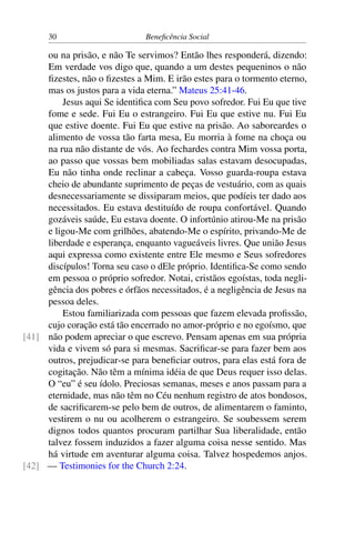 30 Beneficência Social
ou na prisão, e não Te servimos? Então lhes responderá, dizendo:
Em verdade vos digo que, quando a um destes pequeninos o não
fizestes, não o fizestes a Mim. E irão estes para o tormento eterno,
mas os justos para a vida eterna.” Mateus 25:41-46.
Jesus aqui Se identifica com Seu povo sofredor. Fui Eu que tive
fome e sede. Fui Eu o estrangeiro. Fui Eu que estive nu. Fui Eu
que estive doente. Fui Eu que estive na prisão. Ao saboreardes o
alimento de vossa tão farta mesa, Eu morria à fome na choça ou
na rua não distante de vós. Ao fechardes contra Mim vossa porta,
ao passo que vossas bem mobiliadas salas estavam desocupadas,
Eu não tinha onde reclinar a cabeça. Vosso guarda-roupa estava
cheio de abundante suprimento de peças de vestuário, com as quais
desnecessariamente se dissiparam meios, que podíeis ter dado aos
necessitados. Eu estava destituído de roupa confortável. Quando
gozáveis saúde, Eu estava doente. O infortúnio atirou-Me na prisão
e ligou-Me com grilhões, abatendo-Me o espírito, privando-Me de
liberdade e esperança, enquanto vagueáveis livres. Que união Jesus
aqui expressa como existente entre Ele mesmo e Seus sofredores
discípulos! Torna seu caso o dEle próprio. Identifica-Se como sendo
em pessoa o próprio sofredor. Notai, cristãos egoístas, toda negli-
gência dos pobres e órfãos necessitados, é a negligência de Jesus na
pessoa deles.
Estou familiarizada com pessoas que fazem elevada profissão,
cujo coração está tão encerrado no amor-próprio e no egoísmo, que
não podem apreciar o que escrevo. Pensam apenas em sua própria[41]
vida e vivem só para si mesmas. Sacrificar-se para fazer bem aos
outros, prejudicar-se para beneficiar outros, para elas está fora de
cogitação. Não têm a mínima idéia de que Deus requer isso delas.
O “eu” é seu ídolo. Preciosas semanas, meses e anos passam para a
eternidade, mas não têm no Céu nenhum registro de atos bondosos,
de sacrificarem-se pelo bem de outros, de alimentarem o faminto,
vestirem o nu ou acolherem o estrangeiro. Se soubessem serem
dignos todos quantos procuram partilhar Sua liberalidade, então
talvez fossem induzidos a fazer alguma coisa nesse sentido. Mas
há virtude em aventurar alguma coisa. Talvez hospedemos anjos.
— Testimonies for the Church 2:24.[42]
 
