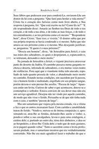 32 Beneficência Social
Seus lábios que pudessem usar para condená-Lo, enviaram-Lhe um
doutor da lei com a pergunta: “Que farei para herdar a vida eterna?”
Cristo lia o coração dos fariseus como num livro aberto, e Sua
resposta à pergunta, foi: “Que está escrito na lei? Como lês tu?” “E
ele respondendo disse: Amarás ao Senhor teu Deus de todo o teu
coração, e de toda a tua alma, e de todas as tuas forças, e de todo o
teu entendimento, e ao teu próximo como a ti mesmo.” “Respondeste
bem”, disse Cristo; “faze isso, e viverás.” O doutor sabia que por
sua própria resposta se havia condenado a si mesmo. Sabia que não
amava ao seu próximo como a si mesmo. Mas desejando justificar-
se, perguntou: “E quem é o meu próximo?”
“Descia um homem”, disse, “de Jerusalém para Jericó, e caiu
nas mãos dos salteadores, os quais o despojaram, e, espancando-o,
se retiraram, deixando-o meio morto.”[44]
Na jornada de Jerusalém a Jericó, o viajante precisava atravessar
parte do deserto da Judéia. O caminho passava numa garganta ro-
chosa e deserta, infestada de salteadores, e era muitas vezes teatro
de violências. Fora aqui que o viandante tinha sido atacado, espo-
liado de tudo quanto possuía de valor, e abandonado meio morto
no caminho. Estando nestas condições, um sacerdote por lá passou,
viu o homem ferido e maltratado, engolfado em seu próprio sangue,
porém deixou-o sem prestar-lhe auxílio. “Passou de largo.” Apare-
ceu então um levita. Curioso de saber o que acontecera, deteve-se e
contemplou o sofredor. Estava convicto de seu dever mas não era
um serviço agradável. Desejou não ter vindo por aquele caminho,
de modo que não visse o ferido. Persuadiu-se de que não tinha nada
com o caso, e também “passou de largo”.
Mas um samaritano que viajava pela mesma estrada, viu a vítima
e fez o que os outros recusaram fazer. Com carinho e amabilidade
tratou do ferido. “Vendo-o, moveu-se de íntima compaixão; e, apro-
ximando-se, atou-lhe as feridas, deitando-lhes azeite e vinho; e,
pondo-o sobre a sua cavalgadura, levou-o para uma estalagem, e
cuidou dele; e, partindo ao outro dia, tirou dois dinheiros, e deu-os
ao hospedeiro, e disse-lhe: Cuida dele; e tudo que de mais gastares,
eu to pagarei quando voltar.” Tanto o sacerdote como o levita profes-
savam piedade, mas o samaritano mostrou que era verdadeiramente
convertido. Não lhe era mais agradável fazer o trabalho do que o
 