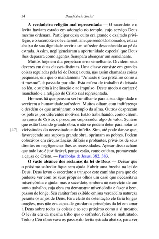 34 Beneficência Social
A verdadeira religião mal representada — O sacerdote e o
levita haviam estado em adoração no templo, cujo serviço Deus
mesmo ordenara. Participar desse culto era grande e exaltado privi-
légio, e o sacerdote e o levita sentiram que sendo tão honrados, estava
abaixo de sua dignidade servir a um sofredor desconhecido ao pé da
estrada. Assim, negligenciaram a oportunidade especial que Deus
lhes deparara como agentes Seus para abençoar um semelhante.
Muitos hoje em dia perpetram erro semelhante. Dividem seus
deveres em duas classes distintas. Uma classe consiste em grandes
coisas reguladas pela lei de Deus; a outra, nas assim chamadas coisas
pequenas, em que o mandamento “Amarás o teu próximo como a
ti mesmo”, é passado por alto. Esta esfera de trabalho é deixada
ao léu, e sujeita à inclinação e ao impulso. Deste modo o caráter é
manchado e a religião de Cristo mal representada.
Homens há que pensam ser humilhante para a sua dignidade o
servirem a humanidade sofredora. Muitos olham com indiferença
e desdém os que arruinaram o templo da alma. Outros desprezam
os pobres por diferentes motivos. Estão trabalhando, como crêem,
na causa de Cristo, e procuram empreender algo de valor. Sentem
que estão fazendo grande obra, e não se podem deter para notar as
vicissitudes do necessitado e do infeliz. Sim, até pode dar-se que,[47]
favorecendo sua suposta grande obra, oprimam os pobres. Podem
colocá-los em circunstâncias difíceis e probantes, privá-los de seus
direitos ou negligenciar-lhes as necessidades. Apesar disso acham
que tudo isto é justificável, porque estão, como cuidam, promovendo
a causa de Cristo. — Parábolas de Jesus, 382, 383.
O vasto alcance dos reclamos da lei de Deus — Deixar que
o próximo sofredor fique sem ajuda é abrir uma brecha na lei de
Deus. Deus levou o sacerdote a transpor este caminho para que ele
pudesse ver com os seus próprios olhos um caso que necessitava
misericórdia e ajuda; mas o sacerdote, embora no exercício de um
santo trabalho, cuja obra era demonstrar misericórdia e fazer o bem,
passou de longe. Seu caráter fora exibido em sua verdadeira natureza
perante os anjos de Deus. Para efeito de ostentação ele faria longas
orações, mas não era capaz de guardar os princípios da lei em amar
a Deus sobre todas as coisas e ao seu próximo como a si mesmo.
O levita era da mesma tribo que o sofredor, ferido e maltratado.
Todo o Céu observava os passos do levita estrada abaixo, para ver
 