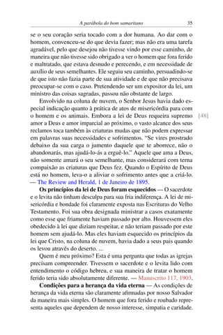 A parábola do bom samaritano 35
se o seu coração seria tocado com a dor humana. Ao dar com o
homem, convenceu-se do que devia fazer; mas não era uma tarefa
agradável, pelo que desejou não tivesse vindo por esse caminho, de
maneira que não tivesse sido obrigado a ver o homem que fora ferido
e maltratado, que estava desnudo e perecendo, e em necessidade de
auxílio de seus semelhantes. Ele seguiu seu caminho, persuadindo-se
de que isto não fazia parte de sua atividade e de que não precisava
preocupar-se com o caso. Pretendendo ser um expositor da lei, um
ministro das coisas sagradas, passou não obstante de largo.
Envolvido na coluna de nuvem, o Senhor Jesus havia dado es-
pecial indicação quanto à prática de atos de misericórdia para com
o homem e os animais. Embora a lei de Deus requeira supremo [48]
amor a Deus e amor imparcial ao próximo, o vasto alcance dos seus
reclamos toca também às criaturas mudas que não podem expressar
em palavras suas necessidades e sofrimentos. “Se vires prostrado
debaixo da sua carga o jumento daquele que te aborrece, não o
abandonarás, mas ajudá-lo-ás a erguê-lo.” Aquele que ama a Deus,
não somente amará o seu semelhante, mas considerará com terna
compaixão as criaturas que Deus fez. Quando o Espírito de Deus
está no homem, leva-o a aliviar o sofrimento antes que a criá-lo.
— The Review and Herald, 1 de Janeiro de 1895.
Os princípios da lei de Deus foram esquecidos — O sacerdote
e o levita não tinham desculpa para sua fria indiferença. A lei de mi-
sericórdia e bondade foi claramente exposta nas Escrituras do Velho
Testamento. Foi sua obra designada ministrar a casos exatamente
como esse que friamente haviam passado por alto. Houvessem eles
obedecido à lei que diziam respeitar, e não teriam passado por este
homem sem ajudá-lo. Mas eles haviam esquecido os princípios da
lei que Cristo, na coluna de nuvem, havia dado a seus pais quando
os levou através do deserto. ...
Quem é meu próximo? Esta é uma pergunta que todas as igrejas
precisam compreender. Tivessem o sacerdote e o levita lido com
entendimento o código hebreu, e sua maneira de tratar o homem
ferido teria sido absolutamente diferente. — Manuscrito 117, 1903.
Condições para a herança da vida eterna — As condições de
herança da vida eterna são claramente afirmadas por nosso Salvador
da maneira mais simples. O homem que fora ferido e roubado repre-
senta aqueles que dependem de nosso interesse, simpatia e caridade.
 