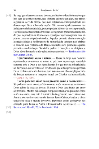 36 Beneficência Social
Se negligenciarmos a causa dos necessitados e desafortunados que[49]
nos vem ao conhecimento, não importa quem sejam eles, não temos
a garantia de vida eterna, pois não estaremos correspondendo aos
deveres que Deus sobre nós impõe. Não nos compadecemos ou nos
apiedamos da humanidade, porque podem não ser de nossa parentela.
Haveis sido achados transgressores do segundo grande mandamento,
do qual dependem os últimos seis. Qualquer que transgredir num só
ponto, torna-se culpado de todos. Aqueles que não abrem o coração
às necessidades e sofrimentos da humanidade também não abrirão
o coração aos reclamos de Deus estatuídos nos primeiros quatro
preceitos do decálogo. Os ídolos pedem o coração e as afeições, e
Deus não é honrado e não reina supremamente. — Testimonies for
the Church 3:524.
Oportunidade vossa e minha — Deus dá hoje aos homens
oportunidade de mostrar se amam ao próximo. Aquele que verdadei-
ramente ama a Deus e aos semelhantes é o que mostra misericórdia
ao desvalido, ao sofredor, ao ferido, aos que estão prestes a perecer.
Deus reclama de cada homem que assuma sua obra negligenciada
de buscar restaurar a imagem moral do Criador na humanidade.
— Carta 113, 1901.
Como podemos amar nosso próximo como a nós mesmos —
Só podemos amar nosso próximo como a nós mesmos se amarmos a
Deus acima de todas as coisas. O amor a Deus dará frutos em amor
ao próximo. Muitos pensam que é impossível amar ao próximo como
a nós mesmos, mas este é o único fruto genuíno do cristianismo.
Amar a outros é revestir-se do Senhor Jesus Cristo; é andar e obrar
tendo em vista o mundo invisível. Devemos assim conservar-nos
olhando para Jesus, o Autor e Consumador de nossa fé. — The
Review and Herald, 26 de Junho de 1894.[50]
[51]
 