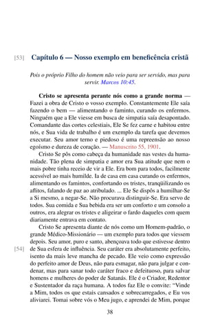 Capítulo 6 — Nosso exemplo em beneficência cristã[53]
Pois o próprio Filho do homem não veio para ser servido, mas para
servir. Marcos 10:45.
Cristo se apresenta perante nós como a grande norma —
Fazei a obra de Cristo o vosso exemplo. Constantemente Ele saía
fazendo o bem — alimentando o faminto, curando os enfermos.
Ninguém que a Ele viesse em busca de simpatia saía desapontado.
Comandante das cortes celestiais, Ele Se fez carne e habitou entre
nós, e Sua vida de trabalho é um exemplo da tarefa que devemos
executar. Seu amor terno e piedoso é uma repreensão ao nosso
egoísmo e dureza de coração. — Manuscrito 55, 1901.
Cristo Se pôs como cabeça da humanidade nas vestes da huma-
nidade. Tão plena de simpatia e amor era Sua atitude que nem o
mais pobre tinha receio de vir a Ele. Era bom para todos, facilmente
acessível ao mais humilde. Ia de casa em casa curando os enfermos,
alimentando os famintos, confortando os tristes, tranqüilizando os
aflitos, falando de paz ao atribulado. ... Ele Se dispôs a humilhar-Se
a Si mesmo, a negar-Se. Não procurava distinguir-Se. Era servo de
todos. Sua comida e Sua bebida era ser um conforto e um consolo a
outros, era alegrar os tristes e aligeirar o fardo daqueles com quem
diariamente entrava em contato.
Cristo Se apresenta diante de nós como um Homem-padrão, o
grande Médico-Missionário — um exemplo para todos que viessem
depois. Seu amor, puro e santo, abençoava todo que estivesse dentro
de Sua esfera de influência. Seu caráter era absolutamente perfeito,[54]
isento da mais leve mancha de pecado. Ele veio como expressão
do perfeito amor de Deus, não para esmagar, não para julgar e con-
denar, mas para sanar todo caráter fraco e defeituoso, para salvar
homens e mulheres do poder de Satanás. Ele é o Criador, Redentor
e Sustentador da raça humana. A todos faz Ele o convite: “Vinde
a Mim, todos os que estais cansados e sobrecarregados, e Eu vos
aliviarei. Tomai sobre vós o Meu jugo, e aprendei de Mim, porque
38
 