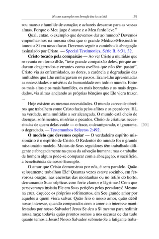 Nosso exemplo em beneficência cristã 39
sou manso e humilde de coração; e achareis descanso para as vossas
almas. Porque o Meu jugo é suave e o Meu fardo leve.”
Qual, então, o exemplo que devemos dar ao mundo? Devemos
empenhar-nos na mesma obra que o grande Médico-Missionário
tomou a Si em nosso favor. Devemos seguir o caminho da abnegação
assinalado por Cristo. — Special Testimonies, Série B, 8:31, 32.
Cristo tocado pela compaixão — Ao ver Cristo a multidão que
se reunia em torno dEle, “teve grande compaixão deles, porque an-
davam desgarrados e errantes como ovelhas que não têm pastor”.
Cristo via as enfermidades, as dores, a carência e degradação das
multidões que Lhe embargavam os passos. Eram-Lhe apresentadas
as necessidades e misérias da humanidade em todo o mundo. Entre
os mais altos e os mais humildes, os mais honrados e os mais degra-
dados, via almas anelando as próprias bênçãos que Ele viera trazer.
...
Hoje existem as mesmas necessidades. O mundo carece de obrei-
ros que trabalhem como Cristo fazia pelos aflitos e os pecadores. Há,
na verdade, uma multidão a ser alcançada. O mundo está cheio de
doenças, sofrimentos, misérias e pecados. Cheio de criaturas neces-
sitadas de quem delas cuide — o fraco, o desamparado, o ignorante, [55]
o degradado. — Testemunhos Selectos 2:492.
O modelo que devemos copiar — O verdadeiro espírito mis-
sionário é o espírito de Cristo. O Redentor do mundo foi o grande
missionário modelo. Muitos de Seus seguidores têm trabalhado dili-
gente e abnegadamente na causa da salvação humana; mas o trabalho
de homem algum pode-se comparar com a abnegação, o sacrifício,
a beneficência de nosso Exemplo.
O amor que Cristo demonstrou por nós, é sem paralelo. Quão
zelosamente trabalhou Ele! Quantas vezes esteve sozinho, em fer-
vorosa oração, nas encostas das montanhas ou no retiro do horto,
derramando Suas súplicas com forte clamor e lágrimas! Com que
perseverança insistia Ele em Suas petições pelos pecadores! Mesmo
na cruz, esquece os próprios sofrimentos, em Seu grande amor por
aqueles a quem viera salvar. Quão frio o nosso amor, quão débil
nosso interesse, quando comparados com o amor e o interesse mani-
festados por nosso Salvador! Jesus Se deu a Si mesmo para redimir
nossa raça; todavia quão prontos somos a nos escusar de dar tudo
quanto temos a Jesus! Nosso Salvador submete-Se a fatigante traba-
 