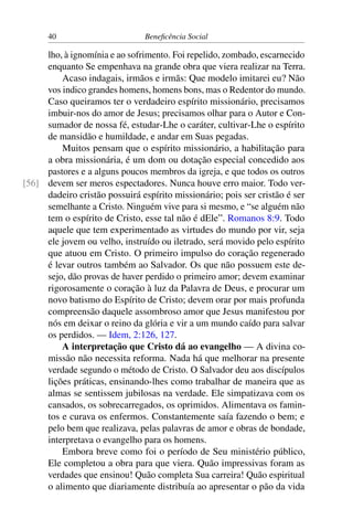 40 Beneficência Social
lho, à ignomínia e ao sofrimento. Foi repelido, zombado, escarnecido
enquanto Se empenhava na grande obra que viera realizar na Terra.
Acaso indagais, irmãos e irmãs: Que modelo imitarei eu? Não
vos indico grandes homens, homens bons, mas o Redentor do mundo.
Caso queiramos ter o verdadeiro espírito missionário, precisamos
imbuir-nos do amor de Jesus; precisamos olhar para o Autor e Con-
sumador de nossa fé, estudar-Lhe o caráter, cultivar-Lhe o espírito
de mansidão e humildade, e andar em Suas pegadas.
Muitos pensam que o espírito missionário, a habilitação para
a obra missionária, é um dom ou dotação especial concedido aos
pastores e a alguns poucos membros da igreja, e que todos os outros
devem ser meros espectadores. Nunca houve erro maior. Todo ver-[56]
dadeiro cristão possuirá espírito missionário; pois ser cristão é ser
semelhante a Cristo. Ninguém vive para si mesmo, e “se alguém não
tem o espírito de Cristo, esse tal não é dEle”. Romanos 8:9. Todo
aquele que tem experimentado as virtudes do mundo por vir, seja
ele jovem ou velho, instruído ou iletrado, será movido pelo espírito
que atuou em Cristo. O primeiro impulso do coração regenerado
é levar outros também ao Salvador. Os que não possuem este de-
sejo, dão provas de haver perdido o primeiro amor; devem examinar
rigorosamente o coração à luz da Palavra de Deus, e procurar um
novo batismo do Espírito de Cristo; devem orar por mais profunda
compreensão daquele assombroso amor que Jesus manifestou por
nós em deixar o reino da glória e vir a um mundo caído para salvar
os perdidos. — Idem, 2:126, 127.
A interpretação que Cristo dá ao evangelho — A divina co-
missão não necessita reforma. Nada há que melhorar na presente
verdade segundo o método de Cristo. O Salvador deu aos discípulos
lições práticas, ensinando-lhes como trabalhar de maneira que as
almas se sentissem jubilosas na verdade. Ele simpatizava com os
cansados, os sobrecarregados, os oprimidos. Alimentava os famin-
tos e curava os enfermos. Constantemente saía fazendo o bem; e
pelo bem que realizava, pelas palavras de amor e obras de bondade,
interpretava o evangelho para os homens.
Embora breve como foi o período de Seu ministério público,
Ele completou a obra para que viera. Quão impressivas foram as
verdades que ensinou! Quão completa Sua carreira! Quão espiritual
o alimento que diariamente distribuía ao apresentar o pão da vida
 