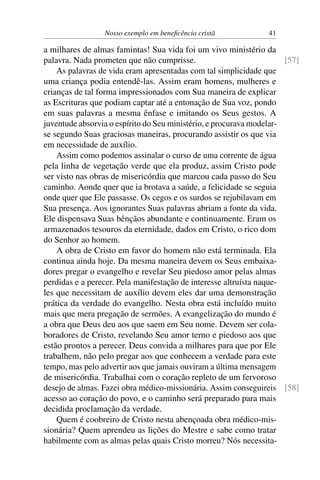 Nosso exemplo em beneficência cristã 41
a milhares de almas famintas! Sua vida foi um vivo ministério da
palavra. Nada prometeu que não cumprisse. [57]
As palavras de vida eram apresentadas com tal simplicidade que
uma criança podia entendê-las. Assim eram homens, mulheres e
crianças de tal forma impressionados com Sua maneira de explicar
as Escrituras que podiam captar até a entonação de Sua voz, pondo
em suas palavras a mesma ênfase e imitando os Seus gestos. A
juventude absorvia o espírito do Seu ministério, e procurava modelar-
se segundo Suas graciosas maneiras, procurando assistir os que via
em necessidade de auxílio.
Assim como podemos assinalar o curso de uma corrente de água
pela linha de vegetação verde que ela produz, assim Cristo pode
ser visto nas obras de misericórdia que marcou cada passo do Seu
caminho. Aonde quer que ia brotava a saúde, a felicidade se seguia
onde quer que Ele passasse. Os cegos e os surdos se rejubilavam em
Sua presença. Aos ignorantes Suas palavras abriam a fonte da vida.
Ele dispensava Suas bênçãos abundante e continuamente. Eram os
armazenados tesouros da eternidade, dados em Cristo, o rico dom
do Senhor ao homem.
A obra de Cristo em favor do homem não está terminada. Ela
continua ainda hoje. Da mesma maneira devem os Seus embaixa-
dores pregar o evangelho e revelar Seu piedoso amor pelas almas
perdidas e a perecer. Pela manifestação de interesse altruísta naque-
les que necessitam de auxílio devem eles dar uma demonstração
prática da verdade do evangelho. Nesta obra está incluído muito
mais que mera pregação de sermões. A evangelização do mundo é
a obra que Deus deu aos que saem em Seu nome. Devem ser cola-
boradores de Cristo, revelando Seu amor terno e piedoso aos que
estão prontos a perecer. Deus convida a milhares para que por Ele
trabalhem, não pelo pregar aos que conhecem a verdade para este
tempo, mas pelo advertir aos que jamais ouviram a última mensagem
de misericórdia. Trabalhai com o coração repleto de um fervoroso
desejo de almas. Fazei obra médico-missionária. Assim conseguireis [58]
acesso ao coração do povo, e o caminho será preparado para mais
decidida proclamação da verdade.
Quem é coobreiro de Cristo nesta abençoada obra médico-mis-
sionária? Quem aprendeu as lições do Mestre e sabe como tratar
habilmente com as almas pelas quais Cristo morreu? Nós necessita-
 