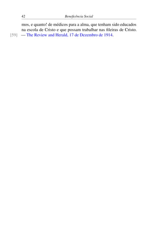 42 Beneficência Social
mos, e quanto! de médicos para a alma, que tenham sido educados
na escola de Cristo e que possam trabalhar nas fileiras de Cristo.
— The Review and Herald, 17 de Dezembro de 1914.[59]
 