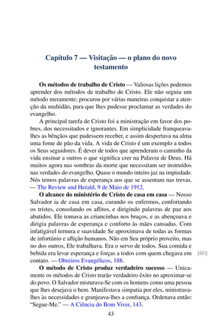Capítulo 7 — Visitação — o plano do novo
testamento
Os métodos de trabalho de Cristo — Valiosas lições podemos
aprender dos métodos de trabalho de Cristo. Ele não seguiu um
método meramente; procurou por várias maneiras conquistar a aten-
ção da multidão, para que lhes pudesse proclamar as verdades do
evangelho.
A principal tarefa de Cristo foi a ministração em favor dos po-
bres, dos necessitados e ignorantes. Em simplicidade franqueava-
lhes as bênçãos que pudessem receber, e assim despertava na alma
uma fome de pão da vida. A vida de Cristo é um exemplo a todos
os Seus seguidores. É dever de todos que aprenderam o caminho da
vida ensinar a outros o que significa crer na Palavra de Deus. Há
muitos agora nas sombras da morte que necessitam ser instruídos
nas verdades do evangelho. Quase o mundo inteiro jaz na impiedade.
Nós temos palavras de esperança aos que se assentam nas trevas.
— The Review and Herald, 9 de Maio de 1912.
O alcance do ministério de Cristo de casa em casa — Nosso
Salvador ia de casa em casa, curando os enfermos, confortando
os tristes, consolando os aflitos, e dirigindo palavras de paz aos
abatidos. Ele tomava as criancinhas nos braços, e as abençoava e
dirigia palavras de esperança e conforto às mães cansadas. Com
infatigável ternura e suavidade Se aproximava de todas as formas
de infortúnio e aflição humanos. Não em Seu próprio proveito, mas
no dos outros, Ele trabalhava. Era o servo de todos. Sua comida e
bebida era levar esperança e forças a todos com quem chegava em [60]
contato. — Obreiros Evangélicos, 188.
O método de Cristo produz verdadeiro sucesso — Unica-
mente os métodos de Cristo trarão verdadeiro êxito no aproximar-se
do povo. O Salvador misturava-Se com os homens como uma pessoa
que lhes desejava o bem. Manifestava simpatia por eles, ministrava-
lhes às necessidades e granjeava-lhes a confiança. Ordenava então:
“Segue-Me.” — A Ciência do Bom Viver, 143.
43
 