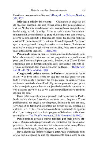 Visitação — o plano do novo testamento 45
Escrituras no círculo familiar. — O Desejado de Todas as Nações,
351, 352.
Idêntica a missão dos setenta — Chamando os doze ao pé
de Si, Jesus ordenou-lhes que fossem dois a dois pelas cidades e
aldeias. Nenhum foi mandado sozinho, mas irmão em companhia de
irmão, amigo ao lado de amigo. Assim se poderiam auxiliar e animar
mutuamente, aconselhando-se entre si, e orando um com o outro,
a força de um suprindo a fraqueza do outro. Da mesma maneira
enviou Ele posteriormente os setenta. Era o desígnio do Salvador
que os mensageiros do evangelho assim se associassem. Teria muito
mais êxito a obra evangélica em nossos dias, fosse esse exemplo
mais estritamente seguido. — Idem, 350.
Paulo ia de casa em casa — Paulo, embora trabalhando tam-
bém publicamente, ia de casa em casa pregando o arrependimento [62]
para com Deus e a fé para com nosso Senhor Jesus Cristo. Ele se
encontrava com os homens em seus lares, suplicando-lhes com lá-
grimas, declarando-lhes todo o conselho de Deus. — The Review
and Herald, 24 de Abril de 1888.
O segredo do poder e sucesso de Paulo — Uma ocasião Paulo
disse: “Vós bem sabeis como foi que me conduzi entre vós em
todo o tempo desde o primeiro dia em que entrei na Ásia, servindo
ao Senhor com toda a humildade, lágrimas e provações que, pelas
ciladas dos judeus, me sobrevieram; jamais deixando de vos anunciar
coisa alguma proveitosa, e de vo-la ensinar publicamente e também
de casa em casa.”
Essas palavras explicam o segredo do poder e sucesso de Paulo.
Nada retinha ele que fosse de proveito ao povo. Pregava a Cristo
publicamente, nas praças e nas sinagogas. Ensinava de casa em casa,
servindo-se do familiar intercâmbio do círculo do lar. Visitava os
enfermos e os tristes, confortando os aflitos e animando os oprimi-
dos. E em tudo que dizia e fazia pregava o Salvador crucificado e
ressurgido. — The Youth’s Instructor, 22 de Novembro de 1900.
Paulo obtinha acesso a outros também por meio de seu ofí-
cio — Durante o longo período de seu ministério em Éfeso, onde
promoveu durante três anos uma intensiva campanha evangelística
através daquela região, Paulo retornou ao seu ofício. ...
Havia alguns que faziam restrição a estar Paulo trabalhando num
ofício, sob a alegação de que era inconsistente com a obra de um
 