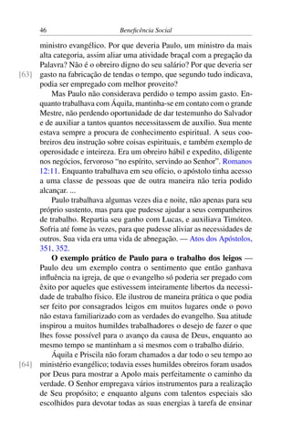 46 Beneficência Social
ministro evangélico. Por que deveria Paulo, um ministro da mais
alta categoria, assim aliar uma atividade braçal com a pregação da
Palavra? Não é o obreiro digno do seu salário? Por que deveria ser
gasto na fabricação de tendas o tempo, que segundo tudo indicava,[63]
podia ser empregado com melhor proveito?
Mas Paulo não considerava perdido o tempo assim gasto. En-
quanto trabalhava com Áquila, mantinha-se em contato com o grande
Mestre, não perdendo oportunidade de dar testemunho do Salvador
e de auxiliar a tantos quantos necessitassem de auxílio. Sua mente
estava sempre a procura de conhecimento espiritual. A seus coo-
breiros deu instrução sobre coisas espirituais, e também exemplo de
operosidade e inteireza. Era um obreiro hábil e expedito, diligente
nos negócios, fervoroso “no espírito, servindo ao Senhor”. Romanos
12:11. Enquanto trabalhava em seu ofício, o apóstolo tinha acesso
a uma classe de pessoas que de outra maneira não teria podido
alcançar. ...
Paulo trabalhava algumas vezes dia e noite, não apenas para seu
próprio sustento, mas para que pudesse ajudar a seus companheiros
de trabalho. Repartia seu ganho com Lucas, e auxiliava Timóteo.
Sofria até fome às vezes, para que pudesse aliviar as necessidades de
outros. Sua vida era uma vida de abnegação. — Atos dos Apóstolos,
351, 352.
O exemplo prático de Paulo para o trabalho dos leigos —
Paulo deu um exemplo contra o sentimento que então ganhava
influência na igreja, de que o evangelho só poderia ser pregado com
êxito por aqueles que estivessem inteiramente libertos da necessi-
dade de trabalho físico. Ele ilustrou de maneira prática o que podia
ser feito por consagrados leigos em muitos lugares onde o povo
não estava familiarizado com as verdades do evangelho. Sua atitude
inspirou a muitos humildes trabalhadores o desejo de fazer o que
lhes fosse possível para o avanço da causa de Deus, enquanto ao
mesmo tempo se mantinham a si mesmos com o trabalho diário.
Áquila e Priscila não foram chamados a dar todo o seu tempo ao
ministério evangélico; todavia esses humildes obreiros foram usados[64]
por Deus para mostrar a Apolo mais perfeitamente o caminho da
verdade. O Senhor empregava vários instrumentos para a realização
de Seu propósito; e enquanto alguns com talentos especiais são
escolhidos para devotar todas as suas energias à tarefa de ensinar
 
