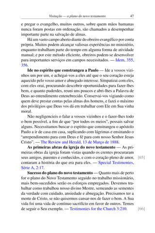 Visitação — o plano do novo testamento 47
e pregar o evangelho, muitos outros, sobre quem mãos humanas
nunca foram postas em ordenação, são chamados a desempenhar
importante parte na salvação de almas.
Há um vasto campo aberto diante do obreiro evangélico por conta
própria. Muitos podem alcançar valiosas experiências no ministério,
enquanto trabalham parte do tempo em alguma forma de atividade
manual; e por este método eficiente, obreiros podem-se desenvolver
para importantes serviços em campos necessitados. — Idem, 355,
356.
Ide no espírito que constrangeu a Paulo — Ide a vossos vizi-
nhos um por um, e achegai-vos a eles até que o seu coração esteja
aquecido pelo vosso amor e abnegado interesse. Simpatizai com eles,
com eles orai, procurando descobrir oportunidades para fazer-lhes
bem, e quanto puderdes, reuni uns poucos e abri-lhes a Palavra de
Deus ao entendimento entenebrecido. Conservai-vos vigiando como
quem deve prestar contas pelas almas dos homens, e fazei o máximo
dos privilégios que Deus vos dá em trabalhar com Ele em Sua vinha
moral.
Não negligencieis o falar a vossos vizinhos e o fazer-lhes todo
o bem possível, a fim de que “por todos os meios”, possais salvar
alguns. Necessitamos buscar o espírito que constrangeu o apóstolo
Paulo a ir de casa em casa, suplicando com lágrimas e ensinando o
“arrependimento para com Deus e fé para com nosso Senhor Jesus
Cristo”. — The Review and Herald, 13 de Março de 1888.
As primeiras abras da igreja do novo testamento — As pri-
meiras obras da igreja foram vistas quando os crentes procuraram
seus amigos, parentes e conhecidos, e com o coração pleno de amor, [65]
contaram a história do que era para eles. — Special Testimonies,
Série A, 2:17.
Sucesso do plano do novo testamento — Quanto mais de perto
for o plano do Novo Testamento seguido no trabalho missionário,
mais bem-sucedidos serão os esforços empregados. Devemos tra-
balhar como trabalhou nosso divino Mestre, semeando as sementes
da verdade com cuidado, ansiedade e abnegação. Precisamos ter a
mente de Cristo, se não quisermos cansar-nos de fazer o bem. A Sua
vida foi uma vida de contínuo sacrifício em favor de outros. Temos
de seguir o Seu exemplo. — Testimonies for the Church 3:210. [66]
 