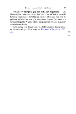 Dorcas — seu ministério e influência 49
Uma nobre discípula que não podia ser dispensada — Ela
[Dorcas] havia sido uma digna discípula de Jesus Cristo, e sua vida
havia-se caracterizado por obras de caridade e bondade para com os
pobres e atribulados e pelo zelo na causa da verdade. Sua morte era
uma grande perda. A igreja infante não podia sem prejuízo dispensar
seus nobres esforços. ...
Esta grande obra de dar vida à morta foi um meio de conversão
de muitos em Jope à fé de Jesus. — The Spirit of Prophecy 3:323,
324. [68]
[69]
 