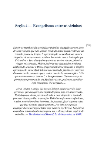 Seção 4 — Evangelismo entre os vizinhos
[70]
Devem os membros da igreja fazer trabalho evangelístico nos lares
de seus vizinhos que não tenham recebido ainda plena evidência da
verdade para este tempo. A apresentação da verdade em amor e
simpatia, de casa em casa, está em harmonia com a instrução que
Cristo deu a Seus discípulos quando os enviou em sua primeira
viagem missionária. Muitos poderão ser alcançados mediante
cânticos de louvores a Deus, orações humildes e sinceras, a simples
apresentação da verdade bíblica no círculo da família. Os obreiros
divinos estarão presentes para enviar convicção aos corações. “Eis
que estou convosco sempre”, é Sua promessa. Com a certeza da
permanente presença de um Ajudador assim, podemos trabalhar
com esperança, fé e coragem. ...
Meus irmãos e irmãs, dai-vos ao Senhor para o serviço. Não
permitais que qualquer oportunidade passe sem ser aproveitada.
Visitai os que vivem próximo de vós, e pela simpatia e bondade
procurai alcançar-lhes o coração. Visitai os enfermos e sofredores,
e neles mostrai bondoso interesse. Se possível, fazei alguma coisa
que lhes permita algum conforto. Por este meio podeis
alcançar-lhes o coração e falar uma palavra por Cristo. Somente a
eternidade revelará quão vasto pode ser o alcance dessa espécie de
trabalho. — The Review and Herald, 21 de Novembro de 1907.
 