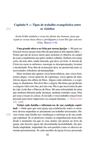 Capítulo 9 — Tipos de trabalho evangelístico entre
os vizinhos[71]
Assim brilhe também a vossa luz diante dos homens, para que
vejam as vossas boas obras e glorifiquem a vosso Pai que está nos
Céus. Mateus 5:16.
Uma grande obra a ser feita por nossas igrejas — Há para ser
feita por nossas igrejas uma obra da qual poucos têm alguma idéia. ...
Temos que dar de nossos meios para sustentar os obreiros no campo
da seara e rejubilarmo-nos pelos molhos colhidos. Embora isto esteja
certo, há uma obra, ainda intocada, que deve ser feita. A missão de
Cristo era curar os enfermos, encorajar os desesperançados, levantar
o desalentado. Esta obra de restauração deve ser promovida entre os
necessitados sofredores da humanidade.
Deus reclama não apenas vossa benevolência, mas vossa fisio-
nomia alegre, vossas palavras de esperança, vosso aperto de mão.
Aliviai alguns dos aflitos de Deus. Alguns estão enfermos, e a espe-
rança os abandonou. Devolvei-lhes a alegria. Há almas que perderam
a coragem; falai com elas; por elas orai. Há os que necessitam do pão
da vida. Lede-lhes a Palavra de Deus. Há uma enfermidade da alma
que nenhum bálsamo pode alcançar, nenhum remédio curar. Orai
por esses e trazei-os a Jesus. E em todo o vosso trabalho esteja Cristo
presente para fazer impressões no coração humano. — Manuscrito
105, 1898.
Visitai cada família e informai-vos de sua condição espiri-
tual — Onde quer que uma igreja seja estabelecida, todos os mem-
bros devem empenhar-se ativamente em trabalho missionário. De-
vem visitar cada família nas vizinhanças e informar-se de sua condi-[72]
ção espiritual. Se os professos cristãos se empenhassem nesta obra
desde o momento em que os seus nomes são postos no livro da
igreja, não haveria agora tão disseminada incredulidade, tão pro-
funda iniqüidade, impiedade tão sem paralelo como se observa no
mundo presentemente. Se cada membro da igreja tivesse procurado
52
 